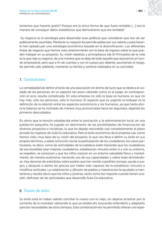 Sectores de la nueva economía 20+20                                                      | 241 |
EMPRESAS DE HUMANIDADES




teníamos que hacerlo gratis? Porque era la única forma de que fuera rentable […] era la
manera de conseguir datos estadísticos que demostraran que era rentable”.

 Su negocio es la estrategia para desarrollar esas políticas que consideran que han de ser
públicamente asumidas. Mantener su negocio les permite pelear por sus valores y para hacer-
lo han optado por una estrategia económica basada en la diversificación. Las diferentes
líneas de negocio que hemos visto anteriormente son la base de ingreso sobre la que pue-
den trabajar en su proyecto. Su visión idealista y principitesca (de El Principito) de la vida
es la que rige su negocio, de una manera que se aleja de todo aquello que asociamos al mun-
do empresarial, pero que a fin de cuentas y con el cuerpo por delante, asumiendo el riesgo,
les permite salir adelante, mantener su familia y sentirse realizados en su actividad.



7. Conclusiones

La complejidad de definir el éxito de una asociación sin ánimo de lucro que se dedica al cui-
dado de las personas, en un aspecto tan poco valorado como es el juego, en contraposi-
ción al ocio, resulta complicada. En esta empresa no sólo la base es humana, es que no
hay más, sólo las personas, sólo lo humano. El aspecto que es urgente re-trabajar es la
definición de la relación entre los aspectos económicos y los humanos, ya que hasta aho-
ra la balanza se ha inclinado de manera muy pronunciada hacia los segundos, dejando los
primeros descuidados.

Es obvio que la tensión establecida entre la asociación y la administración local, en una
población pequeña, ha jugado en detrimento de las posibilidades de financiación de
diversos proyectos e iniciativas, lo que ha dejado rescindido casi completamente al plano
privado los ingresos de Aula Co-educativa. Pero el éxito económico de la empresa cae, como
hemos visto, muy lejos de su visión del proyecto, lo que nos lleva a definir su éxito en sus
propios términos, a saber, la función social, la participación de los ciudadanos, los casos par-
ticulares, es decir, como las actividades de la ludoteca están haciendo que los ciudadanos
de esa localidad sean mejores ciudadanos, establezcan vínculos entre sí y con su entorno,
se respeten, se conozcan y que los niños crezcan en un entorno saludable física y mental-
mente, de manera autónoma, haciendo uso de sus capacidades y sobre todo divirtiéndo-
se. Hay decenas de anécdotas sobre padres que han venido a pedirles consejo, ayuda o jue-
gos y después a darles las gracias por haber sido capaces de re-establecer vínculos o
modificar actitudes. La colaboración y difusión de padres y maestros les ha ayudado a man-
tenerse y resulta obvio que los niños y jóvenes, tanto como los mayores cuando tienen oca-
sión, disfrutan de las actividades que desarrolla Aula Co-educativa.



8. Claves de éxito

Su éxito está en haber sabido conciliar lo nuevo con lo viejo, sin dejarse arrastrar por la
corriente de la novedad, valorando lo que ya estaba ahí, buscando entenderlo y adaptarlo
para las necesidades de otros tiempos. Esta combinación les ha permitido ofrecer una espe-
 