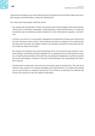 | 242 |                                                                              Capítulo 2
                                                                   EXPERIENCIAS EMPRESARIALES




cialización innovadora, que como todo proyecto innovador ha encontrado trabas, pero tam-
bién apoyos incondicionales y redes de colaboración.

Sus claves de éxito podrían definirse como:

• Ser capaces de comprender y tratar a las personas de manera integral, imbricando dimen-
  siones que se mantienen separadas, corporalizando y relacionando planos o niveles de
  la práctica que los sistemas sociales modernos se han esforzado en separar y transfor-
  mar.

• Construir una red en su comunidad, trabajando la localidad de manera que refuerza los
  vínculos humanos entre vecinos. Una empresa que basa su negocio en la construcción
  de relaciones humanas de calidad, obtiene una ventaja competitiva reforzando de for-
  ma visible las relaciones locales.

• Ser capaces de emplear las nuevas tecnologías de la comunicación para extraer y com-
  binar saberes, fundiendo procesos globales con re-apropiaciones en las tradiciones loca-
  les, re-significando prácticas. Esto permite una aplicación adaptada al contexto local de
  las nuevas tecnologías, creando un servicio individualizado a las necesidades del indivi-
  duo o grupo.

• Comprender la educación más allá de la formación para la producción, más allá de la
  infancia. Esto supone una ventaja estratégica de acercamiento a un target más amplio
  que el que focaliza su objetivo educativo en la infancia, ampliando así además del
  número de usuarios el tipo de saberes implicados.
 