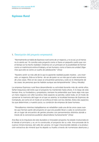 Sectores de la nueva economía 20+20                                                  | 243 |
EMPRESAS DE HUMANIDADES




Espinoso Rural




1. Descripción del proyecto empresarial.

   “Normalmente se habla de Espinoso rural como de un negocio, y no es así, yo al menos
   no lo siento así. Yo concibo este proyecto como si fuera un pequeño sueño que con
   el tiempo se ha hecho realidad. Creíamos en un principio en la posibilidad de formar
   como un matrimonio entre el trabajo y el ser humano, como si fuera una unidad. Diga-
   mos que esto es como un sueño de adolescente.” (Ana)

   “Nuestro sentir va más allá de lo que la aparente realidad puede mostrar... una inver-
   sión, un negocio. Esta es la forma de ver de quien no ve más que el valor económico
   de unas casas. Pero en las casas se encuentran personas y esto es lo interesante de
   las casas, las personas que las habitan aunque sea temporalmente.” (Ana y Nicolás)

La empresa Espinoso rural lleva desarrollando su actividad durante más de veinte años.
Señal inequívoca del éxito que el proyecto ha mantenido hasta ahora. A lo largo de este
tiempo Ana, su fundadora y propietaria, siempre ha pretendido que fuera algo más que
un mero negocio con afán lucrativo. Este aspecto se percibe, sobre todo, en el modo de
conservar la memoria del lugar en el que se asienta, la localidad leonesa de Espinoso de
Compludo, así como en el modo en se enfoca el trato con los clientes. Estos dos aspectos
los que determinan, a nuestro juicio, su condición de empresa de base humana.

   “Pensábamos mientras trabajábamos en rehabilitar cada una de las once casas rura-
   les que forman parte del proyecto en que era posible llevar a cabo la construcción
   de un lugar de encuentro de gentes plurales con pensamientos distintos donde a
   través de la convivencia pudieran desarrollarse humanamente” (Ana)

Ana Baz es la impulsora de este duradero e innovador proyecto; ha estado involucrada en
él desde el principio y ve, en lo construido, el proyecto de su vida. Ana procede de la
cuenca minera leonesa, del valle de Laciana. Un lugar irreconocible debido a la produc-
ción extractiva de mineral que ha dejado su huella a través de numerosas aberturas y
 