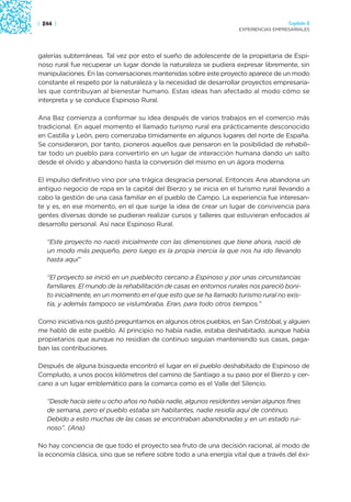 | 244 |                                                                                Capítulo 2
                                                                     EXPERIENCIAS EMPRESARIALES




galerías subterráneas. Tal vez por esto el sueño de adolescente de la propietaria de Espi-
noso rural fue recuperar un lugar donde la naturaleza se pudiera expresar libremente, sin
manipulaciones. En las conversaciones mantenidas sobre este proyecto aparece de un modo
constante el respeto por la naturaleza y la necesidad de desarrollar proyectos empresaria-
les que contribuyan al bienestar humano. Estas ideas han afectado al modo cómo se
interpreta y se conduce Espinoso Rural.

Ana Baz comienza a conformar su idea después de varios trabajos en el comercio más
tradicional. En aquel momento el llamado turismo rural era prácticamente desconocido
en Castilla y León, pero comenzaba tímidamente en algunos lugares del norte de España.
Se consideraron, por tanto, pioneros aquellos que pensaron en la posibilidad de rehabili-
tar todo un pueblo para convertirlo en un lugar de interacción humana dando un salto
desde el olvido y abandono hasta la conversión del mismo en un ágora moderna.

El impulso definitivo vino por una trágica desgracia personal. Entonces Ana abandona un
antiguo negocio de ropa en la capital del Bierzo y se inicia en el turismo rural llevando a
cabo la gestión de una casa familiar en el pueblo de Campo. La experiencia fue interesan-
te y es, en ese momento, en el que surge la idea de crear un lugar de convivencia para
gentes diversas donde se pudieran realizar cursos y talleres que estuvieran enfocados al
desarrollo personal. Así nace Espinoso Rural.

   “Este proyecto no nació inicialmente con las dimensiones que tiene ahora, nació de
   un modo más pequeño, pero luego es la propia inercia la que nos ha ido llevando
   hasta aquí”

   “El proyecto se inició en un pueblecito cercano a Espinoso y por unas circunstancias
   familiares. El mundo de la rehabilitación de casas en entornos rurales nos pareció boni-
   to inicialmente, en un momento en el que esto que se ha llamado turismo rural no exis-
   tía, y además tampoco se vislumbraba. Eran, para todo otros tiempos.”

Como iniciativa nos gustó preguntamos en algunos otros pueblos, en San Cristóbal, y alguien
me habló de este pueblo. Al principio no había nadie, estaba deshabitado, aunque había
propietarios que aunque no residían de continuo seguían manteniendo sus casas, paga-
ban las contribuciones.

Después de alguna búsqueda encontró el lugar en el pueblo deshabitado de Espinoso de
Compludo, a unos pocos kilómetros del camino de Santiago a su paso por el Bierzo y cer-
cano a un lugar emblemático para la comarca como es el Valle del Silencio.

   “Desde hacía siete u ocho años no había nadie, algunos residentes venían algunos fines
   de semana, pero el pueblo estaba sin habitantes, nadie residía aquí de continuo.
   Debido a esto muchas de las casas se encontraban abandonadas y en un estado rui-
   noso”. (Ana)

No hay conciencia de que todo el proyecto sea fruto de una decisión racional, al modo de
la economía clásica, sino que se refiere sobre todo a una energía vital que a través del éxi-
 