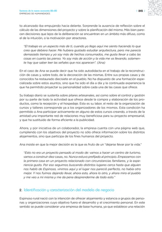 Sectores de la nueva economía 20+20                                                    | 245 |
EMPRESAS DE HUMANIDADES




to alcanzado iba empujando hacia delante. Sorprende la ausencia de reflexión sobre el
cálculo de las dimensiones del proyecto y sobre la planificación del mismo. Más bien pare-
cen decisiones que lejos de la deliberación se encuentran en un ámbito más difuso, como
el de la intuición, o la motivación por atractores.

   “El trabajo es un aspecto más de ti, cuando yo llego aquí me siento haciendo lo que
   creo que debiera hacer. Me hubiera gustado estudiar arquitectura, pero me parecía
   demasiado tiempo y yo soy más de hechos consumados, me gusta llevar a cabo las
   cosas en cuanto las pienso. Yo soy más de acción y la vida me va llevando, solamen-
   te hay que saber leer las señales que nos aparecen”. (Ana)

En el caso de Ana se puede decir que ha sido autodidacta en el trabajo de la reconstruc-
ción de casas y, sobre todo, de la decoración de las mismas. Entre sus propias casas y de
conocidos ha restaurado diecisiete en el pueblo. No ha dispuesto de una formación espe-
cializada sobre estos asuntos, sino que ha sido el día a día y la continuada experiencia la
que ha permitido proyectar su personalidad sobre cada una de las casas que ofrece.

Su trabajo diario se sustenta sobre pilares artesanales, así como sobre el control y gestión
por su parte de todo la actividad que ofrece desde la compra y elaboración de los pro-
ductos, como la recepción y el hospedaje. Esta es su labor, el resto de la organización de
cursos y talleres corresponde ya a los organizadores de los mismos. Esta condición ha
permitido a Ana participar activamente en alguno de estos cursos creando, a través de la
amistad una importante red de relaciones muy beneficiosa para su proyecto empresarial,
y que ha sustituido de forma eficiente a la publicidad.

Ahora, y por iniciativa de un colaborador, la empresa cuenta con una página web que,
cumpliendo con los objetivos del proyecto no sólo ofrece información sobre los distintos
alojamientos, sino que participa de los fines humanos del proyecto.

Ana insiste en que la mejor decisión es la que es fruto de un “dejarse llevar por la vida.”

   “Esto no era un proyecto pensado al modo de: vamos a hacer un centro de turismo,
   vamos a construir diez casas, no. Nunca estuvo prefijado al principio. Empezamos con
   la primera casa en un proyecto relacionado con circunstancias familiares, y la expe-
   riencia gusto. Por eso seguimos buscando distintos lugares cerca hasta que alguien
   nos habló de Espinoso, vinimos aquí y el lugar nos pareció perfecto, no había otro
   mejor. Y nos fuimos dejando llevar, ahora esto, ahora lo otro, y ahora miro el pueblo
   y me veo a mi misma y me da pena desprenderme de todo esto.”



2. Identificación y caracterización del modelo de negocio

Espinoso rural nació con la intención de ofrecer alojamiento y estancia a grupos de perso-
nas y organizaciones cuyo objetivo fuera el desarrollo y el crecimiento personal. En este
sentido se puede considerar una empresa de base humana, ya que establece una relación
 