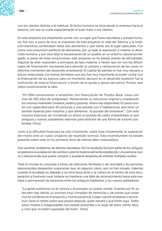 | 246 |                                                                                Capítulo 2
                                                                     EXPERIENCIAS EMPRESARIALES




con los clientes distinta a lo habitual. El factor humano se sitúa desde la empresa hacia el
entorno, por eso se cuida especialmente el buen trato a sus clientes.

En este proyecto era importante contar con un lugar que fuera naturaleza y paisaje huma-
no. Por eso, a juicio de Ana, la impulsora de este proyecto el valle del Silencio y la tradi-
ción eremítica combinaban estos dos elementos y ,por tanto, era el lugar adecuado. Fue
como una conjunción perfecta de elementos, por un lado la aspiración a mejorar el desa-
rrollo humano, y por otro lado la recuperación de un pueblo en un entorno natural privile-
giado. A pesar de estas conjunciones, este proyecto no ha estado exento de dificultades.
Algunas de ellas responden a principios de tipo material, y tienen que ver con las dificul-
tades de financiación necesarias para abordar la compra y restauración de las casas en
distintos momentos del desarrollo empresarial. El capital de partida no fue muy elevado y
estuvo relacionado con bienes familiares, por eso fue muy importante el poder contar con
la financiación de los bancos, pero un momento decisivo en el desarrollo posterior fue la
unificación de toda la financiación a través de la ayuda y apoyo del banco Triodos que
valoró positivamente la idea.

   “En 1994 comenzamos a rehabilitar, con financiación de Triodos Bank, casas con
   más de 100 años de antigüedad. Manteniendo su estructura original y empleando
   los mismos materiales (madera, piedra y pizarra). Ahora hay disponibles 10 casas rura-
   les con capacidad para 45 personas y una posada con 5 habitaciones que tiene un
   sentido especial para nosotros y que llamamos “la posada del amanecer”. Con este
   impulso Espinoso de Compludo es ahora un pueblo de calles empedradas al que
   antiguos y nuevos pobladores retornan para disfrutar de una forma de turismo sos-
   tenible.”(Ana)

Junto a la dificultad financiera ha sido importante, sobre todo inicialmente, la superación
del miedo ante un nuevo proyecto de resultado borroso. Esta incertidumbre ha estado
presente sobre todo en los primeros años de intensa labor restauradora.

Aún vendrían problemas de distinta naturaleza. No ha resultado fácil por parte de los antiguos
propietarios la aceptación de cambios sobre lo tradicionalmente establecido. Una persona nue-
va y desconocida que quiere comprar y quedarse despierta de entrada múltiples recelos.

Todo el mundo es conocido a través de relaciones familiares o de vecindad y las personas
desconocidas despiertan suspicacias que, en algunos casos, aún no han cesado. Además
cuando el resultado es alabado y se mira hacia atrás y se coloca en el centro de esta recu-
peración a Espinoso rural, todavía se mantiene una falta de reconocimiento hacia esta rea-
lidad y permanecen las tensiones entre los antiguos habitantes y los nuevos pobladores.

   “La gente autóctona no te conoce y al principio no quiere vender. Cuando por fin se
   deciden hay detrás un proceso muy complejo de herencias y de partes que exige
   mucha confianza en el proyecto y mucha paciencia. Luego cuando empiezas a recons-
   truir viene el miedo sobre qué pasará después, quién vendrá y qué harán aquí. Todos
   estos miedos e inseguridades han estado presentes a lo largo de estos veinte años,
   y creo que no están superadas del todo”. (Ana)
 