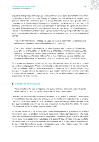 Sectores de la nueva economía 20+20                                                     | 247 |
EMPRESAS DE HUMANIDADES




El pueblo de Espinoso de Compludo se encuentra en plena zona de montaña en los Mon-
tes Aquilianos. Se sitúa muy cerca de uno de los pasos más utilizados entre la meseta y esta
comarca intermedia con Galicia que es el Bierzo. Nunca ha sido un lugar grande, tiene su
origen en un antiguo asentamiento astur y el pueblo hasta hace muy poco tiempo lo
constituía una sola calle con casas a ambos lados. A comienzos del siglo XX habitaban en
este lugar 213 vecinos que a lo largo de varias generaciones dejaron el lugar deshabitado.
Por eso se ha mantenido, más que otros lugares, la arquitectura y el espacio tradicional. Este
aspecto le confería al proyecto un importante valor añadido que ha ido ganando con el
tiempo.

   “Al principio nadie quería vender, pero luego las casas te las ofrecían, y entonces había
   que pararse para poder pensar hacia dónde va el proyecto.

   Este proyecto inició con una muy pequeña financiación, por eso no había dinero
   para ofrecer el proyecto a un contratista, y entonces yo misma participaba, junto
   con otras personas que me ayudaban a restaurar cada una de las casas. Fueron días
   de más de dieciocho horas de trabajo. Pero lo más importante era para nosotros man-
   tener el sentido el lugar, no alterarlo y darle vida porque se había quedado sin alma.”

En dos años se compraron casi todas las casas. Después de tantos años se inicia un nue-
vo cambio en el proyecto. Ahora comienza el periodo, como dice Ana, de “soltar” las dis-
tintas propiedades debido a cambios de intereses por parte de su propietaria así como tam-
bién por el elevado número de alojamientos que ofrecen estancias en entornos rurales. En
el último mes se ha vendido ya una de las casas, y tal vez el camino emprendido en esta
dirección ya no tenga retorno.



3. El papel de la innovación

   “Para mí esto no ha sido el negocio, sino que ha sido una opción de vida, y la gente
   no se imagina la cantidad de obstáculos que he tenido que superar.”

Creemos que fue muy importante en el momento de su génesis la innovación que supuso
la rehabilitación casi de un pueblo entero, en un momento muy importante de la emigra-
ción hacia los ámbitos rurales. A partir de aquí hay imaginación proyectada sobre unos espa-
cios que han estado cargados de vida y se encuentran moribundos. Más allá no ha habido
una preocupación especial por innovar en el modelo.

Ha habido, desde luego, un aprendizaje a través de la experiencia que puesto en práctica
ha conferido valor a la oferta de turismo, ha mejorado la relación con los usuarios y ha mejo-
rado también la gestión de los cursos. El proyecto fue exitoso al no limitarse exclusiva-
mente a una mera recepción de huéspedes, sino que centró su actividad en los cursos, talle-
res, actividades que se encontraban dirigidos siempre hacia la mejora de la vida humana.
De este modo de una forma rápida se introdujo en una red de relaciones que han ayuda-
do de forma significativa al éxito del proyecto.
 