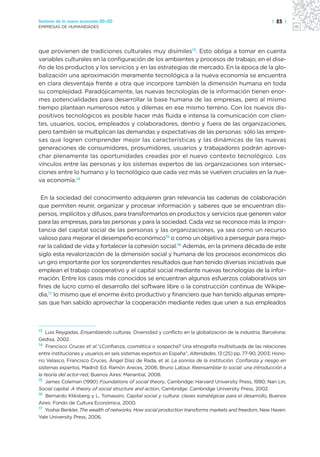 Sectores de la nueva economía 20+20                                                                      | 23 |
EMPRESAS DE HUMANIDADES




que provienen de tradiciones culturales muy disímiles13. Esto obliga a tomar en cuenta
variables culturales en la configuración de los ambientes y procesos de trabajo, en el dise-
ño de los productos y los servicios y en las estrategias de mercado. En la época de la glo-
balización una aproximación meramente tecnológica a la nueva economía se encuentra
en clara desventaja frente a otra que incorpore también la dimensión humana en toda
su complejidad. Paradójicamente, las nuevas tecnologías de la información tienen enor-
mes potencialidades para desarrollar la base humana de las empresas, pero al mismo
tiempo plantean numerosos retos y dilemas en ese mismo terreno. Con los nuevos dis-
positivos tecnológicos es posible hacer más fluida e intensa la comunicación con clien-
tes, usuarios, socios, empleados y colaboradores, dentro y fuera de las organizaciones,
pero también se multiplican las demandas y expectativas de las personas: sólo las empre-
sas que logren comprender mejor las características y las dinámicas de las nuevas
generaciones de consumidores, prosumidores, usuarios y trabajadores podrán aprove-
char plenamente las oportunidades creadas por el nuevo contexto tecnológico. Los
vínculos entre las personas y los sistemas expertos de las organizaciones son intersec-
ciones entre lo humano y lo tecnológico que cada vez más se vuelven cruciales en la nue-
va economía.14

 En la sociedad del conocimiento adquieren gran relevancia las cadenas de colaboración
que permiten reunir, organizar y procesar información y saberes que se encuentran dis-
persos, implícitos y difusos, para transformarlos en productos y servicios que generen valor
para las empresas, para las personas y para la sociedad. Cada vez se reconoce más la impor-
tancia del capital social de las personas y las organizaciones, ya sea como un recurso
valioso para mejorar el desempeño económico15 o como un objetivo a perseguir para mejo-
rar la calidad de vida y fortalecer la cohesión social.16 Además, en la primera década de este
siglo esta revalorización de la dimensión social y humana de los procesos económicos dio
un giro importante por los sorprendentes resultados que han tenido diversas iniciativas que
emplean el trabajo cooperativo y el capital social mediante nuevas tecnologías de la infor-
mación. Entre los casos más conocidos se encuentran algunos esfuerzos colaborativos sin
fines de lucro como el desarrollo del software libre o la construcción continua de Wikipe-
dia,17 lo mismo que el enorme éxito productivo y financiero que han tenido algunas empre-
sas que han sabido aprovechar la cooperación mediante redes que unen a sus empleados



13  Luis Reygadas, Ensamblando culturas. Diversidad y conflicto en la globalización de la industria, Barcelona:
Gedisa, 2002.
14 Francisco Cruces et al.“¿Confianza, cosmética o sospecha? Una etnografía multisituada de las relaciones

entre instituciones y usuarios en seis sistemas expertos en España”, Alteridades, 13 (25) pp. 77-90, 2003; Hono-
rio Velasco, Francisco Cruces, Ángel Díaz de Rada, et al. La sonrisa de la institución. Confianza y riesgo en
sistemas expertos, Madrid: Ed. Ramón Areces, 2006; Bruno Latour, Reensamblar lo social: una introducción a
la teoría del actor-red, Buenos Aires: Manantial, 2008.
15 James Coleman (1990) Foundations of social theory, Cambridge: Harvard University Press, 1990; Nan Lin,

Social capital. A theory of social structure and action, Cambridge: Cambridge University Press, 2002.
16 Bernardo Kliksberg y L. Tomassini, Capital social y cultura: claves estratégicas para el desarrollo, Buenos

Aires: Fondo de Cultura Económica, 2000.
17 Yoshai Benkler, The wealth of networks. How social production transforms markets and freedom, New Haven:

Yale University Press, 2006.
 