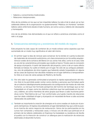 Sectores de la nueva economía 20+20                                                 | 249 |
EMPRESAS DE HUMANIDADES




• Saberes y conocimientos tradicionales.
• Relaciones interpersonales.

Otro de los ámbitos en los que se han impartido talleres ha sido el de la salud, así se han
celebrado talleres de la organización no gubernamental “Médicos sin fronteras” también
talleres sobre enfermería desde el lado humano, así como cursos y talleres de naturopatía
y homeopatía.

Uno de los ámbitos más demandados es el que se refiere a prácticas orientales como el
reiki o el yoga.



5. Consecuencias estratégicas y económicas del modelo de negocio

Este proyecto ha sido capaz de combinar de un modo exitoso varios aspectos que han
aumentado de un modo muy significativo el valor del mismo.

a) En primer lugar la idea de renovar para conservar. Se ha tenido en cuenta la elección
   de materiales de renovación autóctonos y en clara consonancia con los estilos arquitec-
   tónicos rurales de la comarca del Bierzo en sus zonas más altas, como es el caso. Este
   es una de las características principales que resalta el banco Triodos para la concesión
   de apoyo al proyecto. A partir del desarrollo del proyecto, como si de un nuevo efecto
   llamada se tratase, ha vuelto el interés por el lugar. No sólo de sus antiguos poblado-
   res, sino de pobladores de otros lugares que habiendo estado hospedados en alguna
   de las casas de Espinoso han decidido instalarse en el lugar definitiva o temporalmen-
   te. Este es el caso de varias parejas de Madrid y de Sevilla.

b) Por otro lado ha generado continuidad al proyecto la rápida especialización del mis-
   mo. Esto le ha permitido poder contar como clientes a personas que formaban parte
   de un colectivo ideológicamente predispuesto a la configuración de modos de vida más
   humanos. La red que han formado peregrinos del Camino de Santiago que se han
   hospedado en el lugar, como los distintos colectivos que han participado en los cur-
   sos y talleres, así como miembros de otros grupos que llevan a cabo reuniones perió-
   dicas como “Red Ibérica de Luz” han conformado una tupida maraña de relaciones
   que han dado visibilidad al lugar y al proyecto sin necesidad de llevar a cabo acciones
   destacadas de publicidad.

c) También es importante la creación de sinergias en la zona creadas sin duda por el pro-
   yecto de Espinoso. Al regreso de pobladores al lugar deshabitado hay que unirle la pues-
   ta en marcha de varios negocios de restauración. Varios de los participantes en los
   cursos han comprado y restaurado casas, e incluso uno de ellos que participó en el
   primero de los talleres celebrados en Espinoso ha trasladado su residencia de Sevilla
   al pueblo con la intención de construir un albergue para la realización de estancias
   destinadas al desarrollo humano.
 