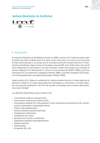 Sectores de la nueva economía 20+20                                                    | 251 |
EMPRESAS DE HUMANIDADES




Instituto Madrileño de Fertilidad




1. Introducción

El Instituto Madrileño de Fertilidad se fundó en 2006, cuando el Dr. Federico Galera dejó
la clínica que había fundado junto con otros socios para crear una nueva en la que prima
el trato personalizado y sin prisas que él considera elemento fundamental de un trata-
miento de fertilidad. Según consta en la página web del IMF, el Dr. Galera lleva más de 25
años trabajando en este campo y ha sido el director médico del equipo que consiguió el
primer embarazo FIV (fertilización in vitro) en la Comunidad de Madrid (1985), el primer
embarazo FIV con embriones congelados (Madrid, 1988) y el primer embarazo ICSI (inyec-
ción intracitoplasmática de esperamatozoides) (Madrid, 1995).

Según explica el Dr. Galera, se combinan los mejores medios técnicos, la mejor atención al
paciente, cifrada en el mejor apoyo personal, psicológico y emocional, y la mejor selec-
ción de personal profesional “con el fin de ayudar a las parejas que no tienen descenden-
cia a que la tengan”.

Los distintos tratamientos que se ofrecen son:

• Inseminación artificial conyugal (IAC)
• Inseminación artificial de donante (IAD)
• Fecundación asistida (FIV, o fecundación in vitro; transferencia embrionaria; ICSI, microin-
  yección espermática intracitoplasmática)
• Cultivo largo (blastocistos)
• Eclosión asistida (assisted hatching)
• Congelación embrionaria
• Vitrificación de óvulos
• Donación de ovocitos y embriones
• Diagnóstico genético preimplantacional
• Biopsia testicular
• Histeroscopia
• Ecografías 3D y 4D
 