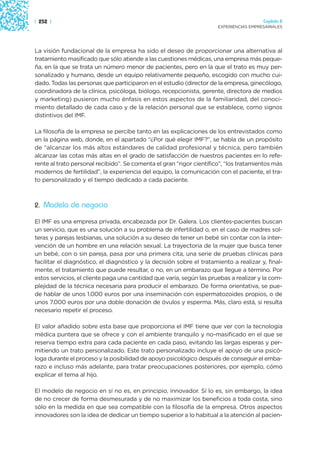 | 252 |                                                                                 Capítulo 2
                                                                      EXPERIENCIAS EMPRESARIALES




La visión fundacional de la empresa ha sido el deseo de proporcionar una alternativa al
tratamiento masificado que sólo atiende a las cuestiones médicas, una empresa más peque-
ña, en la que se trata un número menor de pacientes, pero en la que el trato es muy per-
sonalizado y humano, desde un equipo relativamente pequeño, escogido con mucho cui-
dado. Todas las personas que participaron en el estudio (director de la empresa, ginecólogo,
coordinadora de la clínica, psicóloga, biólogo, recepcionista, gerente, directora de medios
y marketing) pusieron mucho énfasis en estos aspectos de la familiaridad, del conoci-
miento detallado de cada caso y de la relación personal que se establece, como signos
distintivos del IMF.

La filosofía de la empresa se percibe tanto en las explicaciones de los entrevistados como
en la página web, donde, en el apartado “¿Por qué elegir IMF?”, se habla de un propósito
de “alcanzar los más altos estándares de calidad profesional y técnica, pero también
alcanzar las cotas más altas en el grado de satisfacción de nuestros pacientes en lo refe-
rente al trato personal recibido”. Se comenta el gran “rigor científico”, “los tratamientos más
modernos de fertilidad”, la experiencia del equipo, la comunicación con el paciente, el tra-
to personalizado y el tiempo dedicado a cada paciente.



2. Modelo de negocio

El IMF es una empresa privada, encabezada por Dr. Galera. Los clientes-pacientes buscan
un servicio, que es una solución a su problema de infertilidad o, en el caso de madres sol-
teras y parejas lesbianas, una solución a su deseo de tener un bebé sin contar con la inter-
vención de un hombre en una relación sexual. La trayectoria de la mujer que busca tener
un bebé, con o sin pareja, pasa por una primera cita, una serie de pruebas clínicas para
facilitar el diagnóstico, el diagnóstico y la decisión sobre el tratamiento a realizar y, final-
mente, el tratamiento que puede resultar, o no, en un embarazo que llegue a término. Por
estos servicios, el cliente paga una cantidad que varía, según las pruebas a realizar y la com-
plejidad de la técnica necesaria para producir el embarazo. De forma orientativa, se pue-
de hablar de unos 1.000 euros por una inseminación con espermatozoides propios, o de
unos 7.000 euros por una doble donación de óvulos y esperma. Más, claro está, si resulta
necesario repetir el proceso.

El valor añadido sobre esta base que proporciona el IMF tiene que ver con la tecnología
médica puntera que se ofrece y con el ambiente tranquilo y no-masificado en el que se
reserva tiempo extra para cada paciente en cada paso, evitando las largas esperas y per-
mitiendo un trato personalizado. Este trato personalizado incluye el apoyo de una psicó-
loga durante el proceso y la posibilidad de apoyo psicológico después de conseguir el emba-
razo e incluso más adelante, para tratar preocupaciones posteriores, por ejemplo, cómo
explicar el tema al hijo.

El modelo de negocio en sí no es, en principio, innovador. Sí lo es, sin embargo, la idea
de no crecer de forma desmesurada y de no maximizar los beneficios a toda costa, sino
sólo en la medida en que sea compatible con la filosofía de la empresa. Otros aspectos
innovadores son la idea de dedicar un tiempo superior a lo habitual a la atención al pacien-
 
