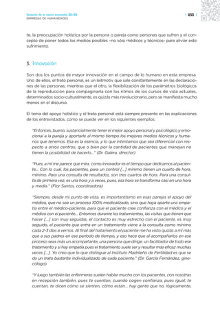 Sectores de la nueva economía 20+20                                                    | 253 |
EMPRESAS DE HUMANIDADES




te, la preocupación holística por la persona o pareja como personas que sufren y el con-
cepto de poner todos los medios posibles –no sólo médicos y técnicos- para aliviar este
sufrimiento.



3. Innovación

Son dos los puntos de mayor innovación en el campo de lo humano en esta empresa.
Uno de ellos, el trato personal, es un leitmotiv que sale constantemente en las declaracio-
nes de las personas; mientras que el otro, la flexibilización de los parámetros biológicos
de la reproducción para compaginarla con los ritmos de los cursos de vida actuales,
determinados socio-culturalmente, es quizás más revolucionario, pero se manifiesta mucho
menos en el discurso.

El tema del apoyo holístico y el trato personal está siempre presente en las explicaciones
de los entrevistados, como se puede ver en los siguientes ejemplos:

   “Entonces, bueno, sustancialmente tener el mejor apoyo personal y psicológico y emo-
   cional a la pareja y aportarle al mismo tiempo los mejores medios técnicos y huma-
   nos que tenemos. Esa es la esencia, y lo que intentamos que sea diferencial con res-
   pecto a otros centros, que o bien por la cantidad de pacientes que manejan no
   tienen la posibilidad de hacerlo…” (Dr. Galera, director)

   “Pues, a mí me parece que mira, como innovador es el tiempo que dedicamos al pacien-
   te… Con lo cual, los pacientes, para un control […] mínimo tienen un cuarto de hora,
   mínimo. Para una consulta de resultados, son tres cuartos de hora. Para una consul-
   ta de primera vez, es una hora y a veces, pues, esa hora se transforma casi en una hora
   y media.” (Flor Santos, coordinadora)

   “Siempre, desde mi punto de vista, es importantísimo en esas parejas el apoyo del
   médico, que no sea un proceso 100% medicalizado, sino que haya aparte una empa-
   tía entre el médico-paciente, para que el paciente cree confianza con el médico y el
   médico con el paciente… Entonces durante los tratamientos, las visitas que tienen que
   hacer […] son muy seguidas, el contacto es muy estrecho con el paciente, es muy
   seguido, el paciente que entra en un tratamiento viene a la consulta como mínimo
   cada 2-3 días a vernos. Al final del tratamiento el paciente me ha visto quizás a mí más
   que a sus padres en ese período de tiempo, y eso hace que al acompañarlos en ese
   proceso seas más un acompañante, una persona que dirige, un facilitador de todo ese
   tratamiento y si hay empatía pues el tratamiento suele ser y resultar más eficaz muchas
   veces […]. Yo creo que lo que distingue al Instituto Madrileño de Fertilidad es que se
   da un trato bastante individualizado de cada paciente.” (Dr. García Fernández, gine-
   cólogo)

   “Y luego también las enfermeras suelen hablar mucho con los pacientes, con nosotras
   en recepción también, pues te cuentan, cuando cogen confianza, pues igual, te
   cuentan, te dicen cómo se sienten, cómo están… hay gente que no, lógicamente,
 