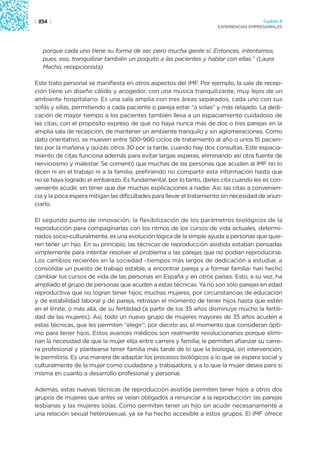 | 254 |                                                                                 Capítulo 2
                                                                      EXPERIENCIAS EMPRESARIALES




   porque cada uno tiene su forma de ser, pero mucha gente sí. Entonces, intentamos,
   pues, eso, tranquilizar también un poquito a las pacientes y hablar con ellas.” (Laura
   Macho, recepcionista)

Este trato personal se manifiesta en otros aspectos del IMF. Por ejemplo, la sala de recep-
ción tiene un diseño cálido y acogedor, con una música tranquilizante, muy lejos de un
ambiente hospitalario. Es una sala amplia con tres áreas separados, cada uno con sus
sofás y sillas, permitiendo a cada paciente o pareja estar “a solas” y más relajado. La dedi-
cación de mayor tiempo a los pacientes también lleva a un espaciamiento cuidadoso de
las citas, con el propósito expreso de que no haya nunca más de dos o tres parejas en la
amplia sala de recepción, de mantener un ambiente tranquilo y sin aglomeraciones. Como
dato orientativo, se mueven entre 500-900 ciclos de tratamiento al año o unos 15 pacien-
tes por la mañana y quizás otros 30 por la tarde, cuando hay dos consultas. Este espacia-
miento de citas funciona además para evitar largas esperas, eliminando así otra fuente de
nerviosismo y malestar. Se comentó que muchas de las personas que acuden al IMF no lo
dicen ni en el trabajo ni a la familia, prefiriendo no compartir esta información hasta que
no se haya logrado el embarazo. Es fundamental, por lo tanto, darles cita cuando les es con-
veniente acudir, sin tener que dar muchas explicaciones a nadie. Así, las citas a convenien-
cia y la poca espera mitigan las dificultades para llevar el tratamiento sin necesidad de anun-
ciarlo.

El segundo punto de innovación, la flexibilización de los parámetros biológicos de la
reproducción para compaginarlas con los ritmos de los cursos de vida actuales, determi-
nados socio-culturalmente, es una evolución lógica de la simple ayuda a personas que quie-
ren tener un hijo. En su principio, las técnicas de reproducción asistida estaban pensadas
simplemente para intentar resolver el problema a las parejas que no podían reproducirse.
Los cambios recientes en la sociedad –tiempos más largos de dedicación a estudiar, a
consolidar un puesto de trabajo estable, a encontrar pareja y a formar familia- han hecho
cambiar los cursos de vida de las personas en España y en otros países. Esto, a su vez, ha
ampliado el grupo de personas que acuden a estas técnicas. Ya no son sólo parejas en edad
reproductiva que no logran tener hijos; muchas mujeres, por circunstancias de educación
y de estabilidad laboral y de pareja, retrasan el momento de tener hijos hasta que estén
en el límite, o más allá, de su fertilidad (a partir de los 35 años disminuye mucho la fertili-
dad de las mujeres). Así, todo un nuevo grupo de mujeres mayores de 35 años acuden a
estas técnicas, que les permiten “elegir”, por decirlo así, el momento que consideran ópti-
mo para tener hijos. Estos avances médicos son realmente revolucionarios porque elimi-
nan la necesidad de que la mujer elija entre carrera y familia; le permiten afianzar su carre-
ra profesional y plantearse tener familia más tarde de lo que la biología, sin intervención,
le permitiría. Es una manera de adaptar los procesos biológicos a lo que se espera social y
culturalmente de la mujer como ciudadana y trabajadora, y a lo que la mujer desea para sí
misma en cuanto a desarrollo profesional y personal.

Además, estas nuevas técnicas de reproducción asistida permiten tener hijos a otros dos
grupos de mujeres que antes se veían obligados a renunciar a la reproducción: las parejas
lesbianas y las mujeres solas. Como permiten tener un hijo sin acudir necesariamente a
una relación sexual heterosexual, ya se ha hecho accesible a estos grupos. El IMF ofrece
 