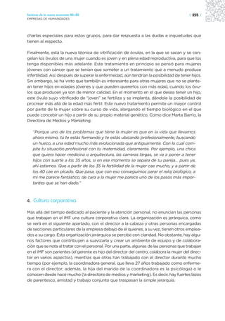 Sectores de la nueva economía 20+20                                                       | 255 |
EMPRESAS DE HUMANIDADES




charlas especiales para estos grupos, para dar respuesta a las dudas e inquietudes que
tienen al respecto.

Finalmente, está la nueva técnica de vitrificación de óvulos, en la que se sacan y se con-
gelan los óvulos de una mujer cuando es joven y en plena edad reproductiva, para que los
tenga disponibles más adelante. Este tratamiento en principio se pensó para mujeres
jóvenes con cáncer que se tenían que someter a un tratamiento que a menudo produce
infertilidad. Así, después de superar la enfermedad, aún tendrían la posibilidad de tener hijos.
Sin embargo, se ha visto que también es interesante para otras mujeres que no se plante-
an tener hijos en edades jóvenes y que pueden quererlos con más edad, cuando los óvu-
los que producen ya son de menor calidad. En el momento en el que desea tener un hijo,
este óvulo suyo vitrificado de “joven” se fertiliza y se implanta, dándole la posibilidad de
procrear más allá de la edad más fértil. Este nuevo tratamiento permite un mayor control
por parte de la mujer sobre su curso de vida, alargando el tiempo biológico en el que
puede concebir un hijo a partir de su propio material genético. Como dice Marta Barrio, la
Directora de Medios y Marketing:

   “Porque uno de los problemas que tiene la mujer es que en la vida que llevamos
   ahora mismo, tú te estás formando y te estás ubicando profesionalmente, buscando
   un hueco, a una edad mucho más evolucionada que antiguamente. Con lo cual com-
   pite tu situación profesional con tu maternidad, claramente. Por ejemplo, una chica
   que quiera hacer medicina o arquitectura, las carreras largas, se va a poner a tener
   hijos con suerte a los 35 años, si en ese momento se separa de su pareja… pues ya,
   ahí estamos. Que a partir de los 35 la fertilidad de la mujer cae mucho, y a partir de
   los 40 cae en picado. Que pasa, que con eso conseguimos parar el reloj biológico, a
   mi me parece fantástico, de cara a la mujer me parece uno de los pasos más impor-
   tantes que se han dado.”



4. Cultura corporativa

Más allá del tiempo dedicado al paciente y la atención personal, no enuncian las personas
que trabajan en el IMF una cultura corporativa clara. La organización es jerárquica, como
se verá en el siguiente apartado, con el director a la cabeza y otras personas encargadas
de secciones particulares de la empresa debajo de él quienes, a su vez, tienen otros emplea-
dos a su cargo. Esta organización jerárquica se percibe con claridad. No obstante, hay algu-
nos factores que contribuyen a suavizarla y crear un ambiente de equipo y de colabora-
ción que se nota al tratar con el personal. Por una parte, algunas de las personas que trabajan
en el IMF son parientes (el gerente es hijo del director del centro, colabora la mujer del direc-
tor en varios aspectos), mientras que otras han trabajado con el director durante mucho
tiempo (por ejemplo, la coordinadora general, que lleva 27 años trabajado como enferme-
ra con el director; además, la hija del marido de la coordinadora es la psicóloga) o le
conocen desde hace mucho (la directora de medios y marketing). Es decir, hay fuertes lazos
de parentesco, amistad y trabajo conjunto que traspasan la simple jerarquía.
 