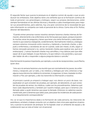 | 256 |                                                                                Capítulo 2
                                                                     EXPERIENCIAS EMPRESARIALES




El segundo factor que suaviza la jerarquía es el objetivo común de ayudar a que se pro-
duzcan los embarazos. Este objetivo tiene una vertiente que es la formación continua de
todo el personal. Los ginecólogos y biólogos, según sus propias declaraciones, están
siempre formándose en las últimas técnicas y llevando a cabo investigaciones para mejo-
rar sus procedimientos, pero además, hay una gran conciencia de la necesidad de que
esta información se comparta con todo el personal de la clínica. Como dice el Dr. Muñoz,
director del laboratorio:

   “Cuando entran personas nuevas nosotros siempre hacemos charlas internas de for-
   mación, directamente a las enfermeras se les forma para que sepan, porque el pacien-
   te muchas veces les pregunta y tienen que tener una cierta formación y sabe básica-
   mente lo que estamos trabajando, evidentemente. Normalmente médicos y biólogos
   siempre estamos innovando entre nosotros y hablando y haciendo charlas, y des-
   pués a enfermeras y secretarias de vez en cuando, cada seis meses, al año, según si
   hemos renovado personal o no, vamos haciendo charlas para explicar eso, qué es el
   endoscopio[…] vamos haciendo charlas muy sencillitas y muy básicas para que ellas
   sepan de lo que trabajan, lo que facturan y lo que indican a los pacientes y que pue-
   dan hablar de ello o responder a alguna pregunta básica o sencilla.”

Esta formación le parece importante, por ejemplo, a una de las recepcionistas, Laura Macho,
quien dice:

   “Una vez a la semana hacemos una reunión que son normalmente los jueves, las enfer-
   meras y recepción, por un lado, y los médicos y biólogos por otro, entonces si hay
   alguna nueva técnica los médicos lo comentan, lo organizan, lo hace, trasladan la infor-
   mación a Flor, por ejemplo, y ella nos transmite la información a nosotros.

   Al principio cuando yo empecé a trabajar aquí, nos dieron un poco de base, nos
   explicaban en qué consisten las pruebas, por ejemplo, de laboratorio, en qué consis-
   ten las pruebas de semen, los médicos, cuáles son los procedimientos. Sabemos qué
   hace cada departamento y también por nuestro trabajo, para que si tenemos una
   llamada saber a quién tenemos que pasar la llamada. Entonces no sabemos exacta-
   mente todo, pero sí tenemos que saber, pues, para pasar las incidencias de cada pacien-
   te al departamento correspondiente.”

Así, se ve que la importancia dada a la formación de cada persona, las relaciones de
parentesco, amistad y trabajo conjunto con un objetivo claro sirve para aglutinar al perso-
nal y suavizar la sensación de jerarquía. Se ha logrado crear un ambiente de equipo y de
colaboración que se nota al tratar con el personal.
 