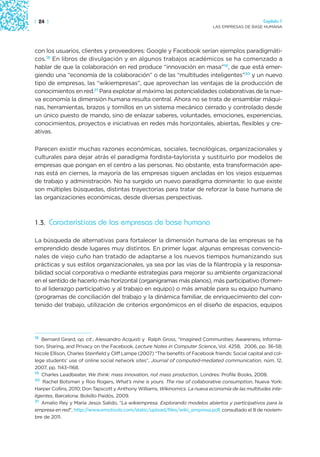 | 24 |                                                                                                   Capítulo 1
                                                                                 LAS EMPRESAS DE BASE HUMANA




con los usuarios, clientes y proveedores: Google y Facebook serían ejemplos paradigmáti-
cos.18 En libros de divulgación y en algunos trabajos académicos se ha comenzado a
hablar de que la colaboración en red produce “innovación en masa”19, de que está emer-
giendo una “economía de la colaboración” o de las “multitudes inteligentes”20 y un nuevo
tipo de empresas, las “wikiempresas”, que aprovechan las ventajas de la producción de
conocimientos en red.21 Para explotar al máximo las potencialidades colaborativas de la nue-
va economía la dimensión humana resulta central. Ahora no se trata de ensamblar máqui-
nas, herramientas, brazos y tornillos en un sistema mecánico cerrado y controlado desde
un único puesto de mando, sino de enlazar saberes, voluntades, emociones, experiencias,
conocimientos, proyectos e iniciativas en redes más horizontales, abiertas, flexibles y cre-
ativas.

Parecen existir muchas razones económicas, sociales, tecnológicas, organizacionales y
culturales para dejar atrás el paradigma fordista-taylorista y sustituirlo por modelos de
empresas que pongan en el centro a las personas. No obstante, esta transformación ape-
nas está en ciernes, la mayoría de las empresas siguen ancladas en los viejos esquemas
de trabajo y administración. No ha surgido un nuevo paradigma dominante: lo que existe
son múltiples búsquedas, distintas trayectorias para tratar de reforzar la base humana de
las organizaciones económicas, desde diversas perspectivas.



1.3. Características de las empresas de base humana

La búsqueda de alternativas para fortalecer la dimensión humana de las empresas se ha
emprendido desde lugares muy distintos. En primer lugar, algunas empresas convencio-
nales de viejo cuño han tratado de adaptarse a los nuevos tiempos humanizando sus
prácticas y sus estilos organizacionales, ya sea por las vías de la filantropía y la responsa-
bilidad social corporativa o mediante estrategias para mejorar su ambiente organizacional
en el sentido de hacerlo más horizontal (organigramas más planos), más participativo (fomen-
to al liderazgo participativo y al trabajo en equipo) o más amable para su equipo humano
(programas de conciliación del trabajo y la dinámica familiar, de enriquecimiento del con-
tenido del trabajo, utilización de criterios ergonómicos en el diseño de espacios, equipos




18 Bernard Girard, op. cit.; Alessandro Acquisti y Ralph Gross, “Imagined Communities: Awareness, Informa-
tion, Sharing, and Privacy on the Facebook, Lecture Notes in Computer Science, Vol. 4258, 2006, pp. 36-58;
Nicole Ellison, Charles Steinfield y Cliff Lampe (2007) “The benefits of Facebook friends: Social capital and col-
lege students’ use of online social network sites”, Journal of computed-mediated communication, núm. 12,
2007, pp. 1143–1168.
19 Charles Leadbeater, We think: mass innovation, not mass production, Londres: Profile Books, 2008.
20 Rachel Botsman y Roo Rogers, What’s mine is yours. The rise of collaborative consumption, Nueva York:

Harper Collins, 2010; Don Tapscott y Anthony Williams, Wikinomics. La nueva economía de las multitudes inte-
ligentes, Barcelona: Bolsillo Paidós, 2009.
21 Amalio Rey y María Jesús Salido, “La wikiempresa. Explorando modelos abiertos y participativos para la

empresa en red”, http://www.emotools.com/static/upload/files/wiki_empresa.pdf, consultado el 8 de noviem-
bre de 2011.
 