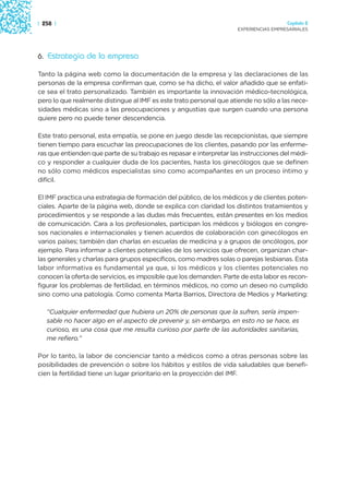 | 258 |                                                                                Capítulo 2
                                                                     EXPERIENCIAS EMPRESARIALES




6. Estrategia de la empresa

Tanto la página web como la documentación de la empresa y las declaraciones de las
personas de la empresa confirman que, como se ha dicho, el valor añadido que se enfati-
ce sea el trato personalizado. También es importante la innovación médico-tecnológica,
pero lo que realmente distingue al IMF es este trato personal que atiende no sólo a las nece-
sidades médicas sino a las preocupaciones y angustias que surgen cuando una persona
quiere pero no puede tener descendencia.

Este trato personal, esta empatía, se pone en juego desde las recepcionistas, que siempre
tienen tiempo para escuchar las preocupaciones de los clientes, pasando por las enferme-
ras que entienden que parte de su trabajo es repasar e interpretar las instrucciones del médi-
co y responder a cualquier duda de los pacientes, hasta los ginecólogos que se definen
no sólo como médicos especialistas sino como acompañantes en un proceso íntimo y
difícil.

El IMF practica una estrategia de formación del público, de los médicos y de clientes poten-
ciales. Aparte de la página web, donde se explica con claridad los distintos tratamientos y
procedimientos y se responde a las dudas más frecuentes, están presentes en los medios
de comunicación. Cara a los profesionales, participan los médicos y biólogos en congre-
sos nacionales e internacionales y tienen acuerdos de colaboración con ginecólogos en
varios países; también dan charlas en escuelas de medicina y a grupos de oncólogos, por
ejemplo. Para informar a clientes potenciales de los servicios que ofrecen, organizan char-
las generales y charlas para grupos específicos, como madres solas o parejas lesbianas. Esta
labor informativa es fundamental ya que, si los médicos y los clientes potenciales no
conocen la oferta de servicios, es imposible que los demanden. Parte de esta labor es recon-
figurar los problemas de fertilidad, en términos médicos, no como un deseo no cumplido
sino como una patología. Como comenta Marta Barrios, Directora de Medios y Marketing:

   “Cualquier enfermedad que hubiera un 20% de personas que la sufren, sería impen-
   sable no hacer algo en el aspecto de prevenir y, sin embargo, en esto no se hace, es
   curioso, es una cosa que me resulta curioso por parte de las autoridades sanitarias,
   me refiero.”

Por lo tanto, la labor de concienciar tanto a médicos como a otras personas sobre las
posibilidades de prevención o sobre los hábitos y estilos de vida saludables que benefi-
cien la fertilidad tiene un lugar prioritario en la proyección del IMF.
 