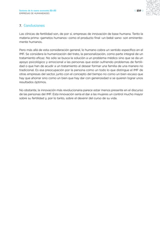 Sectores de la nueva economía 20+20                                                 | 259 |
EMPRESAS DE HUMANIDADES




7. Conclusiones

Las clínicas de fertilidad son, de por sí, empresas de innovación de base humana. Tanto la
materia prima -gametos humanos- como el producto final -un bebé sano- son eminente-
mente humanos.

Pero más allá de esta consideración general, lo humano cobra un sentido específico en el
IMF. Se considera la humanización del trato, la personalización, como parte integral de un
tratamiento eficaz. No sólo se busca la solución a un problema médico sino que se da un
apoyo psicológico y emocional a las personas que están sufriendo problemas de fertili-
dad o que han de acudir a un tratamiento al desear formar una familia de una manera no
tradicional. Es esa preocupación por la persona como un todo lo que distingue el IMF de
otras empresas del sector, junto con el concepto del tiempo no como un bien escaso que
hay que ahorrar sino como un bien que hay dar con generosidad si se quieren lograr unos
resultados óptimos.

No obstante, la innovación más revolucionaria parece estar menos presente en el discurso
de las personas del IMF. Esta innovación sería el dar a las mujeres un control mucho mayor
sobre su fertilidad y, por lo tanto, sobre el devenir del curso de su vida.
 