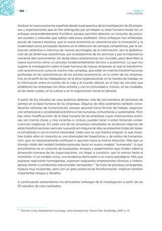| 262 |                                                                                            Capítulo 3
                                                                                             CONCLUSIONES




Analizar la nueva economía española desde la perspectiva de la investigación de 20 empre-
sas u organizaciones que se han distinguido por privilegiar su base humana reveló ser un
enfoque sorprendentemente fructífero, porque permitió detectar un conjunto de proce-
sos sociales y culturales que habían sido poco resaltados. Otros enfoques han enfatizado,
quizás de manera excesiva, que la nueva economía se caracteriza por la innovación y la
creatividad como principales factores en la obtención de ventajas competitivas, por la uti-
lización extensiva e intensiva de nuevas tecnologías de la información, por la globaliza-
ción de las dinámicas económicas, por el predominio de los servicios y por la importancia
creciente del conocimiento. Sin duda estas características son cruciales, pero describen la
nueva economía como un proceso fundamentalmente técnico y económico. Lo que nos
sugiere la investigación sobre la base humana de nuevas empresas es que la transforma-
ción económica en curso es mucho más compleja, que están en marcha transformaciones
profundas en las características de los actores económicos, en la visión de los empresa-
rios, en el perfil de los trabajadores, en la ética organizacional, en la manera de trabajar, en
la imbricación entre el mundo de la vida y el mundo laboral, en el tipo de vínculos que
establecen las empresas con otros actores y con la comunidad e, incluso, en las ciudades,
en las áreas rurales, en la cultura y en la organización social en general.

A partir de los estudios de caso pudimos detectar más de una treintena de procesos de
cambio en la base humana de las empresas. Algunos de ellos podríamos también consi-
derarlos vectores de humanización, porque apuntan hacia formas de trabajo, organiza-
ción empresarial y sociabilidad económica más humanas, comunitarias y sustentables. Pero
hay otras modificaciones de la base humana de las empresas cuyas implicaciones positi-
vas son menos claras y más inciertas o, incluso, pueden tener o están teniendo conse-
cuencias negativas. En cada una de las empresas estudiadas se producen algunas de
estas transformaciones, pero por supuesto en ninguna de ellas se presentan todas de mane-
ra simultánea ni con la misma intensidad. Cada caso es una historia singular; lo que mues-
tran todos ellos en conjunto es una diversidad de trayectorias y de estilos de humaniza-
ción, que no necesariamente confluyen o apuntan hacia la misma dirección. Más que un
tránsito nítido del modelo fordista-taylorista hacia un nuevo modelo “humanista”, lo que
encontramos es un conjunto de búsquedas, ensayos y experimentos que inciden sobre la
dimensión humana de las organizaciones, sin llegar a constituir -por lo menos hasta el
momento- ni un modelo único, una tendencia dominante o un nuevo paradigma. Más que
expresar reacciones homogéneas, expresan respuestas empresariales diversas y hetero-
géneas frente a condiciones estructurales semejantes.41 Se trata de procesos emergentes,
todavía muy incipientes, pero con un gran potencial de transformación. Implican también
importantes riesgos y desafíos.

A continuación presentamos los principales hallazgos de la investigación a partir de los
20 estudios de caso realizados.




41
     Norman Long, Development sociology: actor perspectives, Nueva York: Routledge, 2001, p. 13.
 