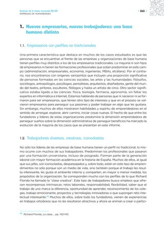 Sectores de la nueva economía 20+20                                                      | 263 |
EMPRESAS DE HUMANIDADES




1. Nuevos empresarios, nuevos trabajadores: una base
   humana distinta

1.1. Empresarios con perfiles no tradicionales

Una primera característica que destaca en muchos de los casos estudiados es que las
personas que se encuentran al frente de las empresas y organizaciones de base humana
tienen perfiles muy distintos a los de los empresarios tradicionales. La mayoría ni son hijos
de empresarios ni tienen las formaciones profesionales que solían predominar en este cam-
po (administración, empresariales, economía, ingenierías, MBAs, etcétera). Por el contra-
rio, nos encontramos con orígenes variopintos que incluyen una proporción significativa
de personas formadas en las ciencias sociales, las artes y las humanidades: filósofos,
sociólogos, antropólogos, psicólogos, periodistas, arquitectos, diseñadores, gente del mun-
do del teatro, pintores, escultores, filólogos y hasta un artista de circo. Otro sector signifi-
cativo estaba ligado a las ciencias: física, biología, farmacia, agronomía, sin faltar los
expertos en informática e Internet. Estamos hablando de personas que ni nacieron ni se for-
maron para ser empresarios, que tenían otro tipo de intereses y que en el proceso se vol-
vieron empresarios para perseguir sus pasiones y poder trabajar en algo que les gustara.
Sin embargo, muchos de ellos mostraron habilidades y espíritu de emprendedores en el
sentido de arriesgar, explorar, abrir camino, iniciar cosas nuevas. El hecho de que entre los
fundadores y líderes de estas organizaciones predomine la dimensión emprendedora de
perseguir sueños sobre la dimensión administrativa de perseguir beneficios ha marcado la
evolución de la mayoría de los casos que se presentan en este informe.



1.2. Trabajadores diversos, creativos, iconoclastas

No sólo los líderes de las empresas de base humana tienen un perfil no tradicional, lo mis-
mo ocurre con muchos de sus trabajadores. Predominan los profesionales que pasaron
por una formación universitaria, incluso de posgrado. Forman parte de la generación
laboral con mayor formación académica en la historia de España. Muchos de ellos, al igual
que sus jefes, son iconoclastas, desparpajados y, sobre todo, están en este tipo de empren-
dimientos no sólo porque son un medio de vida, sino también porque el trabajo les resul-
ta interesante, les gusta el ambiente interno y comparten, en mayor o menor medida, los
propósitos de la organización. Se corresponden mucho con los perfiles de lo que Richard
Florida ha llamado la “clase creativa”. Este tipo de trabajadores busca empleos que ofre-
cen recompensas intrínsecas: retos laborales, responsabilidad, flexibilidad, saber que el
trabajo de uno marca la diferencia, oportunidad de aprender, reconocimiento de los cole-
gas, trabajo emocionante, proyectos y tecnologías innovadoras o que supongan reto inte-
lectual interesante.42 Muchos de ellos, sobre todo los fundadores, vienen de experiencias
en trabajos ortodoxos que no les resultaron atractivos y ahora se animan a crear o partici-


42
     Richard Florida, La clase…, pp. 142-143.
 