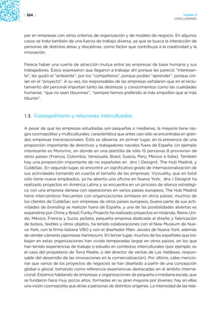 | 264 |                                                                              Capítulo 3
                                                                                CONCLUSIONES




par en empresas con otros criterios de organización y de modelo de negocio. En algunos
casos se trata también de una fuerza de trabajo diversa, ya que se busca la interacción de
personas de distintas áreas y disciplinas, como factor que contribuya a la creatividad y la
innovación.

Parece haber una suerte de atracción mutua entre las empresas de base humana y sus
trabajadores. Éstos expresaron que llegaron a trabajar ahí porque les pareció “interesan-
te”, les gustó el “ambiente”, por los “compañeros”, porque podían “aprender”, porque cre-
ían en el “proyecto”. A su vez, los responsables de las empresas señalaron que en el reclu-
tamiento del personal importan tanto las destrezas y conocimientos como las cualidades
humanas: “que no sean tiburones”, “siempre hemos preferido al más empollón que al más
tiburón”.



1.3. Cosmopolitismo y relaciones interculturales

A pesar de que las empresas estudiadas son pequeñas o medianas, la mayoría tiene ras-
gos cosmopolitas y multiculturales, característica que antes casi sólo se encontraba en gran-
des empresas transnacionales. Esto se observa, en primer lugar, en la presencia de una
proporción importante de directivos y trabajadores nacidos fuera de España. Un ejemplo
interesante es Monvínic, en donde en una plantilla de sólo 15 personas 8 provienen de
otros países (Francia, Colombia, Venezuela, Brasil, Suecia, Perú, México e Italia). También
hay una proporción importante de no españoles en dnx | Designit, The Hub Madrid, y
CuldeSac. En segundo lugar, se encontró un significativo grado de internacionalización de
sus actividades tomando en cuenta el tamaño de las empresas: Vizzuality, que en total
sólo tiene nueve empleados, ya ha abierto una oficina en Nueva York; dnx | Designit ha
realizado proyectos en América Latina y se encuentra en un proceso de alianza estratégi-
ca con una empresa danesa con operaciones en varios países europeos; The Hub Madrid
tiene intercambios frecuentes con organizaciones similares en otros países; muchos de
los clientes de CuldeSac son empresas de otros países europeos, buena parte de sus acti-
vidades de branding se realizan fuera de España, y una de las posibilidades abiertas es
expandirse por China y Brasil; Funky Projects ha realizado proyectos en Holanda, Reino Uni-
do, México, Francia y Suiza; peSeta, pequeña empresa dedicada al diseño y fabricación
de bolsos, textiles y otros objetos, ha tenido colaboraciones con el New Museum de Nue-
va York, con la firma italiana VBO y con el diseñador Marc Jacobs de Nueva York, además
de vender cámaras japonesas Harinezumi. En tercer lugar, muchos de los españoles que tra-
bajan en estas organizaciones han vivido temporadas largas en otros países, en los que
han tenido experiencias de trabajo o estudio en contextos interculturales (por ejemplo, es
el caso del propietario de Terra Madre, o del director de ventas de Las Valdesas, respon-
sable del desarrollo de las innovaciones en la comercialización). Por último, cabe mencio-
nar que varios de los proyectos de negocios se han diseñado a partir de una concepción
global o glocal, tomando como referencia experiencias destacadas en el ámbito interna-
cional. Estamos hablando de empresas y organizaciones de pequeña o mediana escala, que
se fundaron hace muy pocos años, formadas en su gran mayoría por jóvenes; hay en ellas
una visión cosmopolita que atrae a personas de distintos orígenes. La intensidad de las rela-
 