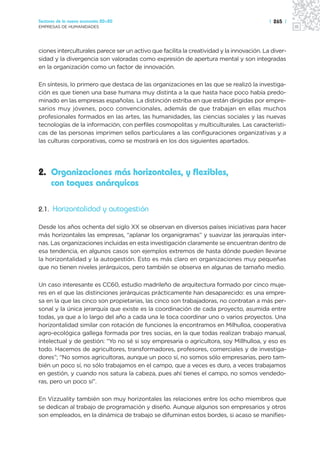 Sectores de la nueva economía 20+20                                                        | 265 |
EMPRESAS DE HUMANIDADES




ciones interculturales parece ser un activo que facilita la creatividad y la innovación. La diver-
sidad y la divergencia son valoradas como expresión de apertura mental y son integradas
en la organización como un factor de innovación.

En síntesis, lo primero que destaca de las organizaciones en las que se realizó la investiga-
ción es que tienen una base humana muy distinta a la que hasta hace poco había predo-
minado en las empresas españolas. La distinción estriba en que están dirigidas por empre-
sarios muy jóvenes, poco convencionales, además de que trabajan en ellas muchos
profesionales formados en las artes, las humanidades, las ciencias sociales y las nuevas
tecnologías de la información, con perfiles cosmopolitas y multiculturales. Las característi-
cas de las personas imprimen sellos particulares a las configuraciones organizativas y a
las culturas corporativas, como se mostrará en los dos siguientes apartados.




2. Organizaciones más horizontales, y flexibles,
   con toques anárquicos

2.1. Horizontalidad y autogestión

Desde los años ochenta del siglo XX se observan en diversos países iniciativas para hacer
más horizontales las empresas, “aplanar los organigramas” y suavizar las jerarquías inter-
nas. Las organizaciones incluidas en esta investigación claramente se encuentran dentro de
esa tendencia, en algunos casos son ejemplos extremos de hasta dónde pueden llevarse
la horizontalidad y la autogestión. Esto es más claro en organizaciones muy pequeñas
que no tienen niveles jerárquicos, pero también se observa en algunas de tamaño medio.

Un caso interesante es CC60, estudio madrileño de arquitectura formado por cinco muje-
res en el que las distinciones jerárquicas prácticamente han desaparecido: es una empre-
sa en la que las cinco son propietarias, las cinco son trabajadoras, no contratan a más per-
sonal y la única jerarquía que existe es la coordinación de cada proyecto, asumida entre
todas, ya que a lo largo del año a cada una le toca coordinar uno o varios proyectos. Una
horizontalidad similar con rotación de funciones la encontramos en Milhulloa, cooperativa
agro-ecológica gallega formada por tres socias, en la que todas realizan trabajo manual,
intelectual y de gestión: “Yo no sé si soy empresaria o agricultora, soy Millhulloa, y eso es
todo. Hacemos de agricultores, transformadores, profesores, comerciales y de investiga-
dores”; “No somos agricultoras, aunque un poco sí, no somos sólo empresarias, pero tam-
bién un poco sí, no sólo trabajamos en el campo, que a veces es duro, a veces trabajamos
en gestión, y cuando nos satura la cabeza, pues ahí tienes el campo, no somos vendedo-
ras, pero un poco sí”.

En Vizzuality también son muy horizontales las relaciones entre los ocho miembros que
se dedican al trabajo de programación y diseño. Aunque algunos son empresarios y otros
son empleados, en la dinámica de trabajo se difuminan estos bordes, si acaso se manifies-
 