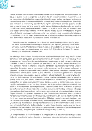 | 266 |                                                                               Capítulo 3
                                                                                 CONCLUSIONES




tan de manera sutil en decisiones sobre contratación de personal e integración de los
equipos que se van a encargar de cada proyecto. En otras empresas de mayor tamaño o
de mayor complejidad existe mayor división del trabajo y algunos niveles jerárquicos,
pero varias de ellas comparten la idea de que el trabajo creativo cotidiano es una activi-
dad en la que la autoridad y las estructuras rígidas son más un estorbo que una ayuda,
que al momento de generar ideas lo mejor es que todos puedan lanzarlas sin sentirse
cohibidos –o protegidos-– por la posición que ocupan en la estructura. Por eso se fomen-
ta el trabajo en equipos, sentarse alrededor de una mesa y buscar entre todos las mejores
ideas. Éstas se construyen colectivamente y es frecuente que sean seleccionadas por
consenso, no por la decisión de quien coordine el proyecto. Un ejemplo paradigmático de
esta democracia creativa es el proceso de diseño en CuldeSac:

   “Las reuniones son en plan de juego de cartas, y vas viendo cómo van machacando
   las ideas. Al nivel creativo la jerarquía no importa, no hay una jerarquía, todos están
   al mismo nivel. […] “En CuldeSac no se decide, un proyecto tiene que oler y tienen que
   sonreír todos en la mesa para que vaya adelante […] Simplemente ‘huele’. O cuando
   vemos que al cliente le brillan los ojos”.

Sin embargo, una cosa es la horizontalidad en el proceso creativo y otra muy distinta la hori-
zontalidad en la conducción general de la empresa. En el caso de las cooperativas y de las
empresas muy pequeñas en las que todos son co-propietarios también se practica la demo-
cracia en la dirección de la organización, pero no ocurre lo mismo en empresas un poco
más grandes o incluso en empresas pequeñas donde sólo algunos son propietarios. En estos
casos hay decisiones que se concentran en los socios, en los directores o incluso en el
fundador de la organización que funciona como líder natural. Las decisiones que suelen
concentrarse en la cúspide son las que se refieren a la orientación general de la empresa,
a la selección de los proyectos que se realizan y a la contratación del personal y la deter-
minación de los salarios. No se trata entonces de una horizontalidad total o de organiza-
ciones anárquicas, sino de una combinación de prácticas horizontales y consensuales (en
especial en las fases creativas del trabajo cotidiano), con la concentración de algunas
decisiones importantes en los directivos (en particular sobre aspectos económicos y
sobre la marcha general de la organización). Pero incluso se busca humanizar el ejercicio
de las funciones directivas mediante consultas, comunicación fluida y estilos de liderazgo
que apelan más a la amabilidad y el convencimiento que a la imposición. Cada una de las
organizaciones estudiadas representa una combinación diferente entre prácticas
horizontales/consensuales y prácticas jerárquicas/directivas. En el polo más horizontal del
continuum ubicamos a pequeñas cooperativas (Milhulloa e Investic) y a organizaciones muy
pequeñas formadas por familiares o amigos (Aula Coeducativa, CC60, Vizzuality Verkami
y Comunitae), mientras que en el polo más cercano a la dirección tradicional se encuen-
tran el Instituto Madrileño de Fertilidad y Monvínic. En puntos intermedios se encontrarían
empresas que combinan la horizontalidad operativa con una jerarquía empresarial mínima
(Funky Projects, dnx | Designit, The Hub Madrid, peSeta y CuldeSac).

Un complemento a la horizontalidad es la autogestión en el desarrollo del trabajo. En casi
todas las organizaciones investigadas se busca que las personas realicen sus actividades
 