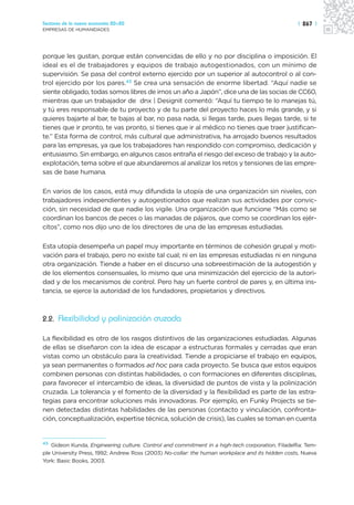 Sectores de la nueva economía 20+20                                                              | 267 |
EMPRESAS DE HUMANIDADES




porque les gustan, porque están convencidas de ello y no por disciplina o imposición. El
ideal es el de trabajadores y equipos de trabajo autogestionados, con un mínimo de
supervisión. Se pasa del control externo ejercido por un superior al autocontrol o al con-
trol ejercido por los pares.43 Se crea una sensación de enorme libertad. “Aquí nadie se
siente obligado, todas somos libres de irnos un año a Japón”, dice una de las socias de CC60,
mientras que un trabajador de dnx | Designit comentó: “Aquí tu tiempo te lo manejas tú,
y tú eres responsable de tu proyecto y de tu parte del proyecto haces lo más grande, y si
quieres bajarte al bar, te bajas al bar, no pasa nada, si llegas tarde, pues llegas tarde, si te
tienes que ir pronto, te vas pronto, si tienes que ir al médico no tienes que traer justifican-
te.” Esta forma de control, más cultural que administrativa, ha arrojado buenos resultados
para las empresas, ya que los trabajadores han respondido con compromiso, dedicación y
entusiasmo. Sin embargo, en algunos casos entraña el riesgo del exceso de trabajo y la auto-
explotación, tema sobre el que abundaremos al analizar los retos y tensiones de las empre-
sas de base humana.

En varios de los casos, está muy difundida la utopía de una organización sin niveles, con
trabajadores independientes y autogestionados que realizan sus actividades por convic-
ción, sin necesidad de que nadie los vigile. Una organización que funcione “Más como se
coordinan los bancos de peces o las manadas de pájaros, que como se coordinan los ejér-
citos”, como nos dijo uno de los directores de una de las empresas estudiadas.

Esta utopía desempeña un papel muy importante en términos de cohesión grupal y moti-
vación para el trabajo, pero no existe tal cual; ni en las empresas estudiadas ni en ninguna
otra organización. Tiende a haber en el discurso una sobreestimación de la autogestión y
de los elementos consensuales, lo mismo que una minimización del ejercicio de la autori-
dad y de los mecanismos de control. Pero hay un fuerte control de pares y, en última ins-
tancia, se ejerce la autoridad de los fundadores, propietarios y directivos.



2.2. Flexibilidad y polinización cruzada

La flexibilidad es otro de los rasgos distintivos de las organizaciones estudiadas. Algunas
de ellas se diseñaron con la idea de escapar a estructuras formales y cerradas que eran
vistas como un obstáculo para la creatividad. Tiende a propiciarse el trabajo en equipos,
ya sean permanentes o formados ad hoc para cada proyecto. Se busca que estos equipos
combinen personas con distintas habilidades, o con formaciones en diferentes disciplinas,
para favorecer el intercambio de ideas, la diversidad de puntos de vista y la polinización
cruzada. La tolerancia y el fomento de la diversidad y la flexibilidad es parte de las estra-
tegias para encontrar soluciones más innovadoras. Por ejemplo, en Funky Projects se tie-
nen detectadas distintas habilidades de las personas (contacto y vinculación, confronta-
ción, conceptualización, expertise técnica, solución de crisis), las cuales se toman en cuenta


43
   Gideon Kunda, Engineering culture. Control and commitment in a high-tech corporation, Filadelfia: Tem-
ple University Press, 1992; Andrew Ross (2003) No-collar: the human workplace and its hidden costs, Nueva
York: Basic Books, 2003.
 