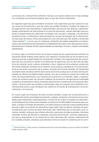 Sectores de la nueva economía 20+20                                                                          | 25 |
EMPRESAS DE HUMANIDADES




y procesos, etc.). Esta primera vertiente, más que una ruptura radical con el viejo paradig-
ma, constituye una transición gradual, pero no por ello menos importante.

En segundo lugar hay que considerar iniciativas más rupturistas que han nacido en nue-
vas ramas de la economía y que por tanto han podido introducir modelos de negocio y
de organización más innovadores y experimentales: estructuras más abiertas y descentra-
lizadas, participación de más actores en la toma de decisiones, culturas laborales que pro-
pician la experimentación, relaciones de trabajo más casuales y relajadas, comunicación
mutidireccional y multicéntrica aprovechando las nuevas tecnologías de la información.
Se trata aquí de nuevos nichos de producción y de mercado que han atraído a la llamada
“clase creativa”22 y en los que se configuran ambientes de trabajo adaptados a la idiosin-
crasia y las expectativas de empresarios y trabajadores de nuevo cuño, para quienes es fun-
damental que el trabajo brinde oportunidades de aprender, innovar y realizar actividades
significativas.

En tercer lugar, la transformación de la base humana de las organizaciones también ha
provenido desde ámbitos antes ajenos a los negocios, en particular por las iniciativas eco-
nómicas que han surgido desde los movimientos sociales y las organizaciones de la socie-
dad civil, que no ponen el acento en la obtención de ganancias, sino en otro tipo de obje-
tivos de carácter social, cultural, ambiental o ético: reducción de la pobreza, protección
del medio ambiente, fomento de la cohesión social, justicia y equidad en el funcionamien-
to de la economía, promoción de la cultura, inclusión de minorías, etcétera. Es importante
considerar estas iniciativas dentro de la nueva economía, porque ya no se trata sólo de acti-
vidades de difusión de determinados valores, sino de su puesta en marcha por medio de
miles de emprendimientos cuya importancia económica es creciente: redes y organiza-
ciones de comercio justo, de consumo solidario, de ecoturismo, de agricultura sustentable
y orgánica, de agricultura urbana, empresas del procomún, iniciativas de comunicación alter-
nativa y muchas otras que emplean a porcentajes cada vez mayores de la población eco-
nómicamente activa y que introducen sus valores en el mundo de la producción, la comer-
cialización y el consumo.

En cuarto lugar, las empresas de base humana también surgen por la diversificación y
multiplicación de las necesidades de atención, cuidado, recreación y formación en las socie-
dades post-industriales contemporáneas, muchas de las cuales no pueden ser plenamen-
te atendidas por las instituciones estatales; en parte por las dificultades financieras para sos-
tener y ampliar el Estado de bienestar y en parte porque se trata de nuevas problemáticas
para las cuáles no se tienen los dispositivos adecuados. Esto ha abierto ventanas de opor-
tunidad para que muchas de estas demandas sean satisfechas por el mercado o por ini-
ciativas sociales: empresas que ofrecen atención a personas de edad avanzada, monitores
culturales, centros de atención a migrantes, opciones de formación continua, organizacio-
nes que se especializan en el manejo de los retos derivados del carácter multicultural de
las ciudades actuales, empresas que atienden nichos de salud no cubiertos por los servi-


22
   Richard Florida, La clase creativa La transformación de la cultura del trabajo y el ocio en el siglo XXI, Madrid:
Paidós empresa, 2010.
 