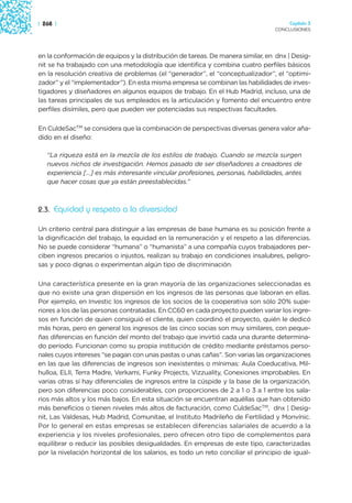 | 268 |                                                                               Capítulo 3
                                                                                 CONCLUSIONES




en la conformación de equipos y la distribución de tareas. De manera similar, en dnx | Desig-
nit se ha trabajado con una metodología que identifica y combina cuatro perfiles básicos
en la resolución creativa de problemas (el “generador”, el “conceptualizador”, el “optimi-
zador” y el “implementador”). En esta misma empresa se combinan las habilidades de inves-
tigadores y diseñadores en algunos equipos de trabajo. En el Hub Madrid, incluso, una de
las tareas principales de sus empleados es la articulación y fomento del encuentro entre
perfiles disímiles, pero que pueden ver potenciadas sus respectivas facultades.

En CuldeSacTM se considera que la combinación de perspectivas diversas genera valor aña-
dido en el diseño:

   “La riqueza está en la mezcla de los estilos de trabajo. Cuando se mezcla surgen
   nuevos nichos de investigación. Hemos pasado de ser diseñadores a creadores de
   experiencia […] es más interesante vincular profesiones, personas, habilidades, antes
   que hacer cosas que ya están preestablecidas.”



2.3. Equidad y respeto a la diversidad

Un criterio central para distinguir a las empresas de base humana es su posición frente a
la dignificación del trabajo, la equidad en la remuneración y el respeto a las diferencias.
No se puede considerar “humana” o “humanista” a una compañía cuyos trabajadores per-
ciben ingresos precarios o injustos, realizan su trabajo en condiciones insalubres, peligro-
sas y poco dignas o experimentan algún tipo de discriminación.

Una característica presente en la gran mayoría de las organizaciones seleccionadas es
que no existe una gran dispersión en los ingresos de las personas que laboran en ellas.
Por ejemplo, en Investic los ingresos de los socios de la cooperativa son sólo 20% supe-
riores a los de las personas contratadas. En CC60 en cada proyecto pueden variar los ingre-
sos en función de quien consiguió el cliente, quien coordinó el proyecto, quién le dedicó
más horas, pero en general los ingresos de las cinco socias son muy similares, con peque-
ñas diferencias en función del monto del trabajo que invirtió cada una durante determina-
do período. Funcionan como su propia institución de crédito mediante préstamos perso-
nales cuyos intereses “se pagan con unas pastas o unas cañas”. Son varias las organizaciones
en las que las diferencias de ingresos son inexistentes o mínimas: Aula Coeducativa, Mil-
hulloa, ELII, Terra Madre, Verkami, Funky Projects, Vizzuality, Conexiones improbables. En
varias otras sí hay diferenciales de ingresos entre la cúspide y la base de la organización,
pero son diferencias poco considerables, con proporciones de 2 a 1 o 3 a 1 entre los sala-
rios más altos y los más bajos. En esta situación se encuentran aquéllas que han obtenido
más beneficios o tienen niveles más altos de facturación, como CuldeSacTM, dnx | Desig-
nit, Las Valdesas, Hub Madrid, Comunitae, el Instituto Madrileño de Fertilidad y Monvínic.
Por lo general en estas empresas se establecen diferencias salariales de acuerdo a la
experiencia y los niveles profesionales, pero ofrecen otro tipo de complementos para
equilibrar o reducir las posibles desigualdades. En empresas de este tipo, caracterizadas
por la nivelación horizontal de los salarios, es todo un reto conciliar el principio de igual-
 