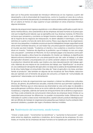 Sectores de la nueva economía 20+20                                                       | 269 |
EMPRESAS DE HUMANIDADES




dad con la frecuente necesidad de introducir diferencias en los ingresos a partir del
desempeño o de la diversidad de trayectorias, como lo muestra el caso de e-cultura,
cuando el crecimiento de personal y la entrada de nuevos profesionales que esperaban reci-
bir un salario al menos en algo superior al que cobraban en otras empresas introdujo
algunas tensiones.

Además de proporcionar ingresos equitativos o con diferenciales justificados a partir de cri-
terios meritocráticos, otra característica de las empresas de base humana es la preocupa-
ción por la dignificación laboral, que se ejemplifica de muy diversas maneras. En Monvínic
se busca que camareros y cocineros no tengan horarios salvajes, para lo cual, a diferencia
de la mayoría de los negocios de restauración, no abren sábados ni domingos y son muy
estrictos en cuanto a la hora de cierre de la cocina. Pese a que algunas de las organizacio-
nes son muy pequeñas o modestas se procura que los trabajadores tengan seguridad social;
otras evitan contratar becarios, en casi todas hay una preocupación explícita porque todo
el mundo sea bien tratado. “Cuidamos al cliente y nos cuidamos a nosotros mismos”,
dicen en Investic; “tratamos de dignificar la profesión, que el trabajo no sea una carga,
sino una pasión”, comentan en Monvínic. En ELII siempre pagan a los becarios como polí-
tica clara de respeto y ética hacia los empleados. En Aceite Las Valdesas, la dignificación
laboral entronca directamente con una preocupación por dar valor al trabajo y al saber
del agricultor olivarero; una propuesta con un cierto carácter utópico en relación al mode-
lo productivo industrial del aceite, que implica una clara desvalorización del trabajo agrí-
cola. Además de una mejora en las condiciones de trabajo, esa “dignificación” se encarna
en una visibilización del aporte del agricultor a lo largo de la cadena de trazabilidad del acei-
te de oliva, hasta llegar al consumidor. Esa idea de “traer al agricultor a la mesa, acompa-
ñando al producto”, late también en algunas de las iniciativas de Terra Madre, relaciona-
das por ejemplo con el fomento de grupos de consumo y el tejido de “comunidades de
experiencia” relacionadas con la alimentación.

En general se trata de organizaciones que respetan y toleran las diferencias culturales,
étnicas, de género, de preferencias sexuales, creando entornos que permiten capitalizar la
diversidad. Mientras que en otras épocas esa diversidad se veía como algo no deseable o
que podía generar conflictos, ahora se ve como caldo de cultivo para la generación de ideas
novedosas y originales, además de fuente de enriquecimiento de la dinámica organizacio-
nal. Pese a este ambiente de comunicación intercultural, las empresas tienen límites en su
capacidad para procesar las diferencias: no pueden incorporarlas todas. Diferencias muy
marcadas en cuanto a clase social, nivel educativo, capital cultural y postura ideológica pue-
den ser difíciles de manejar en organizaciones pequeñas que implican mucho contacto inter-
personal cotidiano y pueden dar lugar a fronteras internas invisibles.



2.4. Autolimitación del crecimiento, escala humana

“Crecer a toda costa”, “incrementar los beneficios” y “aumentar la facturación” suelen
estar entre los objetivos, explícitos o implícitos, de la mayoría de las empresas. En con-
traste, en muchas de las empresas de base humana se ha optado por autolimitar el creci-
 