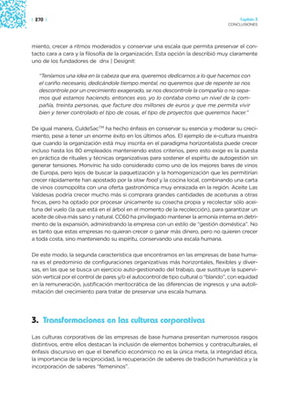 | 270 |                                                                                  Capítulo 3
                                                                                    CONCLUSIONES




miento, crecer a ritmos moderados y conservar una escala que permita preservar el con-
tacto cara a cara y la filosofía de la organización. Esta opción la describió muy claramente
uno de los fundadores de dnx | Designit:

   “Teníamos una idea en la cabeza que era, queremos dedicarnos a lo que hacemos con
   el cariño necesario, dedicándole tiempo mental, no queremos que de repente se nos
   descontrole por un crecimiento exagerado, se nos descontrole la compañía o no sepa-
   mos qué estamos haciendo, entonces eso, yo lo contaba como un nivel de la com-
   pañía, treinta personas, que facture dos millones de euros y que me permita vivir
   bien y tener controlado el tipo de cosas, el tipo de proyectos que queremos hacer.”

De igual manera, CuldeSacTM ha hecho énfasis en conservar su esencia y moderar su creci-
miento, pese a tener un enorme éxito en los últimos años. El ejemplo de e-cultura muestra
que cuando la organización está muy inscrita en el paradigma horizontalista puede crecer
incluso hasta los 80 empleados manteniendo estos criterios, pero esto exige es la puesta
en práctica de rituales y técnicas organizativas para sostener el espíritu de autogestión sin
generar tensiones. Monvínic ha sido considerado como uno de los mejores bares de vinos
de Europa, pero lejos de buscar la paquetización y la homogenización que les permitirían
crecer rápidamente han apostado por la slow food y la cocina local, combinando una carta
de vinos cosmopolita con una oferta gastronómica muy enraizada en la región. Aceite Las
Valdesas podría crecer mucho más si comprara grandes cantidades de aceitunas a otras
fincas, pero ha optado por procesar únicamente su cosecha propia y recolectar sólo acei-
tuna del vuelo (la que está en el árbol en el momento de la recolección), para garantizar un
aceite de oliva más sano y natural. CC60 ha privilegiado mantener la armonía interna en detri-
mento de la expansión, administrando la empresa con un estilo de “gestión doméstica”. No
es tanto que estas empresas no quieran crecer o ganar más dinero, pero no quieren crecer
a toda costa, sino manteniendo su espíritu, conservando una escala humana.

De este modo, la segunda característica que encontramos en las empresas de base huma-
na es el predominio de configuraciones organizativas más horizontales, flexibles y diver-
sas, en las que se busca un ejercicio auto-gestionado del trabajo, que sustituye la supervi-
sión vertical por el control de pares y/o el autocontrol de tipo cultural o “blando”, con equidad
en la remuneración, justificación meritocrática de las diferencias de ingresos y una autoli-
mitación del crecimiento para tratar de preservar una escala humana.




3. Transformaciones en las culturas corporativas
Las culturas corporativas de las empresas de base humana presentan numerosos rasgos
distintivos, entre ellos destacan la inclusión de elementos bohemios y contraculturales, el
énfasis discursivo en que el beneficio económico no es la única meta, la integridad ética,
la importancia de la reciprocidad, la recuperación de saberes de tradición humanística y la
incorporación de saberes “femeninos”.
 
