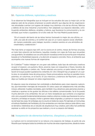 Sectores de la nueva economía 20+20                                                       | 271 |
EMPRESAS DE HUMANIDADES




3.1. Espacios diáfanos, rupturistas y creativos

Si se observan las fotografías que se incluyen en los estudios de caso (o mejor aún, en las
páginas web de las propias empresas) se podrá advertir que algunas de las organizacio-
nes estudiadas cuentan con lugares de trabajo muy distintos a los de las oficinas, fábricas
y talleres de las eras industrial y burocrática. Han adaptado sus espacios laborales, cons-
truyendo ambientes diáfanos, amables y lúdicos, que favorecen la comunicación y la cre-
atividad, que invitan a quedarse. En el sitio web de The Hub Madrid puede leerse:

   “En el corazón del barrio de las letras hemos fusionado lo mejor de una oficina, un
   café, una sala de eventos y el confort de casa en un nuevo espacio social, diseñado
   de manera sostenible, para trabajar, reunirte o realizar eventos en una atmósfera de
   creatividad y colaboración.”

The Hub tiene un espacio tipo loft, con la cocina en el centro, mesas de formas sinuosas,
un tubo tipo estación de bomberos, taquillas creadas con cajas de fruta que recuerdan
una guardería. Se establece así una articulación novedosa entre la economía post-industrial,
basada en la flexibilidad espacial, y la atención al espacio concreto, físico, al ambiente que
acompaña a las nuevas formas de organizarse.

En CuldeSacTM todos trabajan en una gran sala diáfana, todo tipo de estímulos creativos
ocupan el espacio: una guitarra, libros, pizarras rojas con esquemas o frases, bocetos de
prototipos dibujados a carbón, etc. Tienen además una cocina, un patio interior, una habi-
tación en la que pueden quedarse los visitantes. En dnx | Designit hay un garaje en un cuar-
to piso, la consabida mesa de ping pong y frases provocadoras escritas en paredes trans-
parentes, en columnas, en el techo. El uso intensivo y extensivo de flipcharts y post-its
deja sus huellas por doquier en estas organizaciones.

En algunos casos las empresas han contratado a diseñadores para crear espacios rupturis-
tas, que transmitan mensajes de innovación. En otros casos son adaptaciones más sencillas,
incluso utilizando muebles reciclados, pero también muy atractivos para personas jóvenes y
creativas a quienes no les gustan las oficinas o los talleres convencionales. Se le ha puesto
mucha atención a los ambientes. No son un mero receptáculo que contiene a la organiza-
ción, sino una parte fundamental del proceso creativo, entornos vividos que favorecen la comu-
nicación y el trabajo en equipo, invitan a generar ideas originales y a pensar en nuevas mane-
ras de hacer las cosas. Sin embargo, eso no ocurre en todos los casos. Por ejemplo, en Comunitae,
el Instituto Madrileño de Fertilidad y ELII los ambientes son más bien clásicos (este último caso
es llamativo, tratándose de un estudio de arquitectura muy creativo, pero ellos han preferido
expresar su estilo en los proyectos que realizan y no en su espacio de trabajo).



3.2. Incorporación de elementos bohemios, disruptivos y contraculturales

La ruptura con lo convencional no se reduce a los espacios de trabajo, es parte de una
filosofía que impregna todos los ámbitos de muchas de estas organizaciones, desde la mane-
 