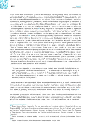 | 272 |                                                                                          Capítulo 3
                                                                                            CONCLUSIONES




ra de vestir de sus miembros (casual, desenfadada, heterogénea), hasta los nombres de
varias de ellas (Funky Projects, Conexiones Improbables, CuldeSacTM), pasando por los esti-
los de liderazgo, el lenguaje cotidiano y los valores. Si las viejas organizaciones destilaban
solemnidad, homogeneidad y tradición, ahora encontramos un gusto por lo bohemio, lo
iconoclasta y lo contracultural. Si estos estilos antes se veían como las antípodas del
negocio, ahora se encuentran en el corazón de la cultura corporativa, que entrelaza las
utopías digitales y contraculturales.44 Funky Projects se vanagloria de utilizar la agitación
como método de trabajo para promover nuevas ideas y afirma que “vendemos humo”. Inves-
tic está fuertemente comprometida con los elementos frikis, comunitaristas y anti-copy-
right de la ética hacker45, promueve el código abierto y pertenece a redes de programa-
dores de software libre y de economía solidaria. Aula Coeducativa promueve la idea del
juego como parte de una utopía anti-organizativa y anticapitalista. Vizzuality se rehúsa a
aceptar proyectos que sólo sirvan para aumentar las ganancias de las grandes corpora-
ciones. e-Cultura se inscribe dentro de la línea de los grupos culturales alternativos. Comu-
nitae se desmarca de los intermediarios financieros convencionales al conectar a perso-
nas que necesitan dinero con quien pueda prestárselo, ve su labor como “volver a los orígenes
de la financiación, antes de la existencia de los complejos mercados financieros de hoy en
día”. En dnx | Designit se fomenta la divergencia como una fase indispensable del proce-
so creativo. peSeta quiere estar siempre “fuera de lo corriente y de la corriente” y tener
clientes que sean “gente curiosa e inquieta”. En CuldeSacTM se considera que el inconfor-
mismo y una cierta dosis de anarquía son indispensables para lograr nuevos diseños.
Como dice uno de sus clientes más cercanos:

   “Lo que me maravilla es que no parece que vengas a un lugar de trabajo, entras en
   una vorágine de ideas que se desarrollan […] es esa sensación de anarquía, aunque
   sólo una sensación […] ellos se nutren de todo cuando crean algo. Ese espacio abier-
   to, con mil cosas cruzadas, es lo mágico […] La idea no sale de un compartimento
   estanco, sino de todas partes.”

Desde la literatura antropológica, no es difícil ver la marca de lo que Victor Turner llamara
liminalidad, anti-estructura o communitas ritual en muchas de estas manifestaciones. Los
tonos contraculturales y modernos de estos gestos y prácticas remiten a un fondo de for-
mas de ritual, juego y liminalidad humanas de mucha más largas duración y alcance. 46

Finalmente, aparece con frecuencia una cierta crítica a los modelos empresariales basados
en planes, situándose este conjunto de empresas en un espacio intermedio entre los medios
y los fines, un lugar más bien estratégico que de modelización del futuro de la empresa.


44
   David Brooks, Bobos in paradise. The new upper class and how they got there, Nueva York, Simon and
Schuster, 2000; Fred Turner, From Counterculture to cyberculture. Stewart Brand, the Whole earth network
and the rise of digital Utopianism, Chicago: University of Chicago Press, 2006. Thomas Frank, The Conquest
of Cool: Business Culture, Counterculture, and the Rise of Hip Consumerism. Chicago: University of Chicago
Press. 1997.
45
   Pekka Himmanen, La ética del hacker y el espíritu de la sociedad de la información, Barcelona: Destino,
2002.
46
   Victor Turner, El proceso Ritual. Estructura y Antiestructura. Taurus, 1988.
 