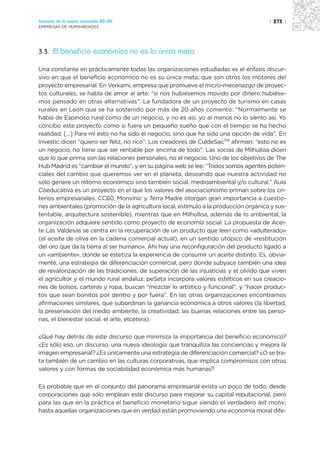 Sectores de la nueva economía 20+20                                                  | 273 |
EMPRESAS DE HUMANIDADES




3.3. El beneficio económico no es la única meta

Una constante en prácticamente todas las organizaciones estudiadas es el énfasis discur-
sivo en que el beneficio económico no es su única meta, que son otros los motores del
proyecto empresarial. En Verkami, empresa que promueve el micro-mecenazgo de proyec-
tos culturales, se habla de amor al arte: “si nos hubiésemos movido por dinero hubiése-
mos pensado en otras alternativas”. La fundadora de un proyecto de turismo en casas
rurales en León que se ha sostenido por más de 20 años comentó: “Normalmente se
habla de Espinoso rural como de un negocio, y no es así, yo al menos no lo siento así. Yo
concibo este proyecto como si fuera un pequeño sueño que con el tiempo se ha hecho
realidad. […] Para mí esto no ha sido el negocio, sino que ha sido una opción de vida”. En
Investic dicen “quiero ser feliz, no rico”. Los creadores de CuldeSacTM afirman: “esto no es
un negocio, no tiene que ser rentable por encima de todo”. Las socias de Milhulloa dicen
que lo que prima son las relaciones personales, no el negocio. Uno de los objetivos de The
Hub Madrid es “cambiar el mundo”, y en su página web se lee: “Todos somos agentes poten-
ciales del cambio que queremos ver en el planeta, deseando que nuestra actividad no
sólo genere un retorno económico sino también social, medioambiental y/o cultural.” Aula
Coeducativa es un proyecto en el que los valores del asociacionismo priman sobre los cri-
terios empresariales. CC60, Monvínic y Terra Madre otorgan gran importancia a cuestio-
nes ambientales (promoción de la agricultura local, estímulo a la producción orgánica y sus-
tentable, arquitectura sostenible), mientras que en Milhulloa, además de lo ambiental, la
organización adquiere sentido como proyecto de economía social. La propuesta de Acei-
te Las Valdesas se centra en la recuperación de un producto que leen como «adulterado»
(el aceite de oliva en la cadena comercial actual), en un sentido utópico de «restitución
del oro que da la tierra al ser humano». Ahí hay una reconfiguración del producto ligado a
un «ambiente», donde se estetiza la experiencia de consumir un aceite distinto. Es, obvia-
mente, una estrategia de diferenciación comercial, pero donde subyace también una idea
de revalorización de las tradiciones, de superación de las injusticias y el olvido que viven
el agricultor y el mundo rural andaluz. peSeta incorpora valores estéticos en sus creacio-
nes de bolsos, carteras y ropa, buscan “mezclar lo artístico y funcional”, y “hacer produc-
tos que sean bonitos por dentro y por fuera”. En las otras organizaciones encontramos
afirmaciones similares, que subordinan la ganancia económica a otros valores (la libertad,
la preservación del medio ambiente, la creatividad, las buenas relaciones entre las perso-
nas, el bienestar social, el arte, etcétera).

¿Qué hay detrás de este discurso que minimiza la importancia del beneficio económico?
¿Es sólo eso, un discurso, una nueva ideología que tranquiliza las conciencias y mejora la
imagen empresarial? ¿Es únicamente una estrategia de diferenciación comercial? ¿O se tra-
ta también de un cambio en las culturas corporativas, que implica compromisos con otros
valores y con formas de sociabilidad económica más humanas?

Es probable que en el conjunto del panorama empresarial exista un poco de todo, desde
corporaciones que sólo emplean este discurso para mejorar su capital reputacional, pero
para las que en la práctica el beneficio monetario sigue siendo el verdadero leit motiv,
hasta aquellas organizaciones que en verdad están promoviendo una economía moral dife-
 