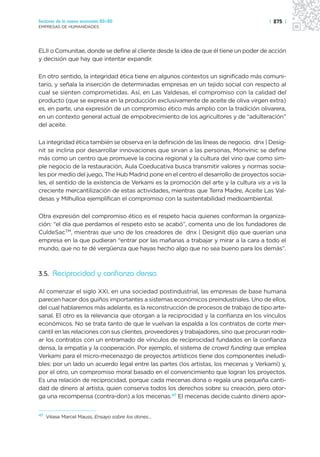 Sectores de la nueva economía 20+20                                                    | 275 |
EMPRESAS DE HUMANIDADES




ELII o Comunitae, donde se define al cliente desde la idea de que él tiene un poder de acción
y decisión que hay que intentar expandir.

En otro sentido, la integridad ética tiene en algunos contextos un significado más comuni-
tario, y señala la inserción de determinadas empresas en un tejido social con respecto al
cual se sienten comprometidas. Así, en Las Valdesas, el compromiso con la calidad del
producto (que se expresa en la producción exclusivamente de aceite de oliva virgen extra)
es, en parte, una expresión de un compromiso ético más amplio con la tradición olivarera,
en un contexto general actual de empobrecimiento de los agricultores y de “adulteración”
del aceite.

La integridad ética también se observa en la definición de las líneas de negocio. dnx | Desig-
nit se inclina por desarrollar innovaciones que sirvan a las personas, Monvínic se define
más como un centro que promueve la cocina regional y la cultura del vino que como sim-
ple negocio de la restauración, Aula Coeducativa busca transmitir valores y normas socia-
les por medio del juego, The Hub Madrid pone en el centro el desarrollo de proyectos socia-
les, el sentido de la existencia de Verkami es la promoción del arte y la cultura vis a vis la
creciente mercantilización de estas actividades, mientras que Terra Madre, Aceite Las Val-
desas y Milhulloa ejemplifican el compromiso con la sustentabilidad medioambiental.

Otra expresión del compromiso ético es el respeto hacia quienes conforman la organiza-
ción: “el día que perdamos el respeto esto se acabó”, comenta uno de los fundadores de
CuldeSacTM, mientras que uno de los creadores de dnx | Designit dijo que querían una
empresa en la que pudieran “entrar por las mañanas a trabajar y mirar a la cara a todo el
mundo, que no te dé vergüenza que hayas hecho algo que no sea bueno para los demás”.



3.5. Reciprocidad y confianza densa

Al comenzar el siglo XXI, en una sociedad postindustrial, las empresas de base humana
parecen hacer dos guiños importantes a sistemas económicos preindustriales. Uno de ellos,
del cual hablaremos más adelante, es la reconstrucción de procesos de trabajo de tipo arte-
sanal. El otro es la relevancia que otorgan a la reciprocidad y la confianza en los vínculos
económicos. No se trata tanto de que le vuelvan la espalda a los contratos de corte mer-
cantil en las relaciones con sus clientes, proveedores y trabajadores, sino que procuran rode-
ar los contratos con un entramado de vínculos de reciprocidad fundados en la confianza
densa, la empatía y la cooperación. Por ejemplo, el sistema de crowd funding que emplea
Verkami para el micro-mecenazgo de proyectos artísticos tiene dos componentes ineludi-
bles: por un lado un acuerdo legal entre las partes (los artistas, los mecenas y Verkami) y,
por el otro, un compromiso moral basado en el convencimiento que logran los proyectos.
Es una relación de reciprocidad, porque cada mecenas dona o regala una pequeña canti-
dad de dinero al artista, quien conserva todos los derechos sobre su creación, pero otor-
ga una recompensa (contra-don) a los mecenas.47 El mecenas decide cuánto dinero apor-


47
     Véase Marcel Mauss, Ensayo sobre los dones…
 