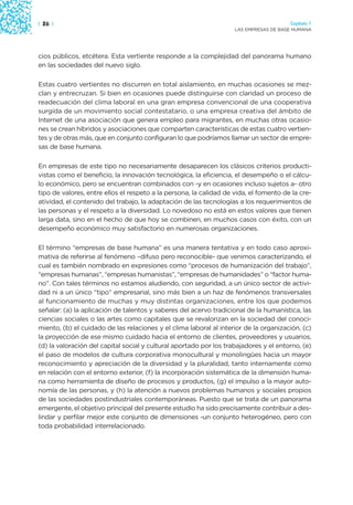 | 26 |                                                                                 Capítulo 1
                                                                    LAS EMPRESAS DE BASE HUMANA




cios públicos, etcétera. Esta vertiente responde a la complejidad del panorama humano
en las sociedades del nuevo siglo.

Estas cuatro vertientes no discurren en total aislamiento, en muchas ocasiones se mez-
clan y entrecruzan. Si bien en ocasiones puede distinguirse con claridad un proceso de
readecuación del clima laboral en una gran empresa convencional de una cooperativa
surgida de un movimiento social contestatario, o una empresa creativa del ámbito de
Internet de una asociación que genera empleo para migrantes, en muchas otras ocasio-
nes se crean híbridos y asociaciones que comparten características de estas cuatro vertien-
tes y de otras más, que en conjunto configuran lo que podríamos llamar un sector de empre-
sas de base humana.

En empresas de este tipo no necesariamente desaparecen los clásicos criterios producti-
vistas como el beneficio, la innovación tecnológica, la eficiencia, el desempeño o el cálcu-
lo económico, pero se encuentran combinados con -y en ocasiones incluso sujetos a- otro
tipo de valores, entre ellos el respeto a la persona, la calidad de vida, el fomento de la cre-
atividad, el contenido del trabajo, la adaptación de las tecnologías a los requerimientos de
las personas y el respeto a la diversidad. Lo novedoso no está en estos valores que tienen
larga data, sino en el hecho de que hoy se combinen, en muchos casos con éxito, con un
desempeño económico muy satisfactorio en numerosas organizaciones.

El término “empresas de base humana” es una manera tentativa y en todo caso aproxi-
mativa de referirse al fenómeno –difuso pero reconocible- que venimos caracterizando, el
cual es también nombrado en expresiones como “procesos de humanización del trabajo”,
“empresas humanas”, “empresas humanistas”, “empresas de humanidades” o “factor huma-
no”. Con tales términos no estamos aludiendo, con seguridad, a un único sector de activi-
dad ni a un único “tipo” empresarial, sino más bien a un haz de fenómenos transversales
al funcionamiento de muchas y muy distintas organizaciones, entre los que podemos
señalar: (a) la aplicación de talentos y saberes del acervo tradicional de la humanística, las
ciencias sociales o las artes como capitales que se revalorizan en la sociedad del conoci-
miento, (b) el cuidado de las relaciones y el clima laboral al interior de la organización, (c)
la proyección de ese mismo cuidado hacia el entorno de clientes, proveedores y usuarios,
(d) la valoración del capital social y cultural aportado por los trabajadores y el entorno, (e)
el paso de modelos de cultura corporativa monocultural y monolingües hacia un mayor
reconocimiento y apreciación de la diversidad y la pluralidad, tanto internamente como
en relación con el entorno exterior, (f) la incorporación sistemática de la dimensión huma-
na como herramienta de diseño de procesos y productos, (g) el impulso a la mayor auto-
nomía de las personas, y (h) la atención a nuevos problemas humanos y sociales propios
de las sociedades postindustriales contemporáneas. Puesto que se trata de un panorama
emergente, el objetivo principal del presente estudio ha sido precisamente contribuir a des-
lindar y perfilar mejor este conjunto de dimensiones -un conjunto heterogéneo, pero con
toda probabilidad interrelacionado.
 