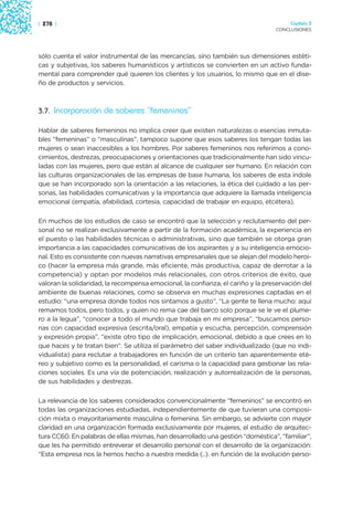 | 278 |                                                                               Capítulo 3
                                                                                 CONCLUSIONES




sólo cuenta el valor instrumental de las mercancías, sino también sus dimensiones estéti-
cas y subjetivas, los saberes humanísticos y artísticos se convierten en un activo funda-
mental para comprender qué quieren los clientes y los usuarios, lo mismo que en el dise-
ño de productos y servicios.



3.7. Incorporación de saberes “femeninos”

Hablar de saberes femeninos no implica creer que existen naturalezas o esencias inmuta-
bles “femeninas” o “masculinas”, tampoco supone que esos saberes los tengan todas las
mujeres o sean inaccesibles a los hombres. Por saberes femeninos nos referimos a cono-
cimientos, destrezas, preocupaciones y orientaciones que tradicionalmente han sido vincu-
ladas con las mujeres, pero que están al alcance de cualquier ser humano. En relación con
las culturas organizacionales de las empresas de base humana, los saberes de esta índole
que se han incorporado son la orientación a las relaciones, la ética del cuidado a las per-
sonas, las habilidades comunicativas y la importancia que adquiere la llamada inteligencia
emocional (empatía, afabilidad, cortesía, capacidad de trabajar en equipo, etcétera).

En muchos de los estudios de caso se encontró que la selección y reclutamiento del per-
sonal no se realizan exclusivamente a partir de la formación académica, la experiencia en
el puesto o las habilidades técnicas o administrativas, sino que también se otorga gran
importancia a las capacidades comunicativas de los aspirantes y a su inteligencia emocio-
nal. Esto es consistente con nuevas narrativas empresariales que se alejan del modelo heroi-
co (hacer la empresa más grande, más eficiente, más productiva, capaz de derrotar a la
competencia) y optan por modelos más relacionales, con otros criterios de éxito, que
valoran la solidaridad, la recompensa emocional, la confianza, el cariño y la preservación del
ambiente de buenas relaciones, como se observa en muchas expresiones captadas en el
estudio: “una empresa donde todos nos sintamos a gusto”, “La gente te llena mucho: aquí
remamos todos, pero todos, y quien no rema cae del barco solo porque se le ve el plume-
ro a la legua”, “conocer a todo el mundo que trabaja en mi empresa”, “buscamos perso-
nas con capacidad expresiva (escrita/oral), empatía y escucha, percepción, comprensión
y expresión propia”, “existe otro tipo de implicación, emocional, debido a que crees en lo
que haces y te tratan bien”. Se utiliza el parámetro del saber individualizado (que no indi-
vidualista) para reclutar a trabajadores en función de un criterio tan aparentemente eté-
reo y subjetivo como es la personalidad, el carisma o la capacidad para gestionar las rela-
ciones sociales. Es una vía de potenciación, realización y autorrealización de la personas,
de sus habilidades y destrezas.

La relevancia de los saberes considerados convencionalmente “femeninos” se encontró en
todas las organizaciones estudiadas, independientemente de que tuvieran una composi-
ción mixta o mayoritariamente masculina o femenina. Sin embargo, se advierte con mayor
claridad en una organización formada exclusivamente por mujeres, el estudio de arquitec-
tura CC60. En palabras de ellas mismas, han desarrollado una gestión “doméstica”, “familiar”,
que les ha permitido entreverar el desarrollo personal con el desarrollo de la organización:
“Esta empresa nos la hemos hecho a nuestra medida (..). en función de la evolución perso-
 