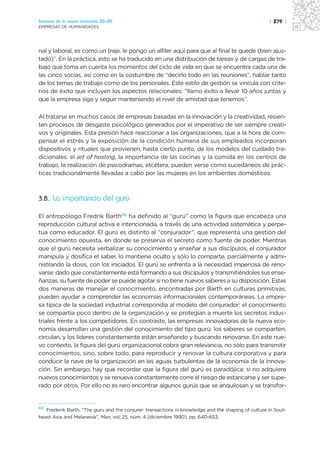 Sectores de la nueva economía 20+20                                                                 | 279 |
EMPRESAS DE HUMANIDADES




nal y laboral, es como un traje, le pongo un alfiler aquí para que al final te quede (bien ajus-
tado)”. En la práctica, esto se ha traducido en una distribución de tareas y de cargas de tra-
bajo que toma en cuenta los momentos del ciclo de vida en que se encuentra cada una de
las cinco socias, así como en la costumbre de “decirlo todo en las reuniones”, hablar tanto
de los temas de trabajo como de los personales. Este estilo de gestión se vincula con crite-
rios de éxito que incluyen los aspectos relacionales: “llamo éxito a llevar 10 años juntas y
que la empresa siga y seguir manteniendo el nivel de amistad que tenemos”.

Al tratarse en muchos casos de empresas basadas en la innovación y la creatividad, resien-
ten procesos de desgaste psicológico generados por el imperativo de ser siempre creati-
vos y originales. Esta presión hace reaccionar a las organizaciones, que a la hora de com-
pensar el estrés y la exposición de la condición humana de sus empleados incorporan
dispositivos y rituales que provienen, hasta cierto punto, de los modelos del cuidado tra-
dicionales: el art of hosting, la importancia de las cocinas y la comida en los centros de
trabajo, la realización de psicodramas, etcétera, pueden verse como sucedáneos de prác-
ticas tradicionalmente llevadas a cabo por las mujeres en los ambientes domésticos.



3.8. La importancia del gurú

El antropólogo Fredrik Barth50 ha definido al “gurú” como la figura que encabeza una
reproducción cultural activa e intencionada, a través de una actividad sistemática y perpe-
tua como educador. El gurú es distinto al “conjurador”, que representa una gestión del
conocimiento opuesta, en donde se preserva el secreto como fuente de poder. Mientras
que el gurú necesita verbalizar su conocimiento y enseñar a sus discípulos, el conjurador
manipula y dosifica el saber, lo mantiene oculto y sólo lo comparte, parcialmente y admi-
nistrando la dosis, con los iniciados. El gurú se enfrenta a la necesidad imperiosa de reno-
varse: dado que constantemente está formando a sus discípulos y transmitiéndoles sus ense-
ñanzas, su fuente de poder se puede agotar si no tiene nuevos saberes a su disposición. Estas
dos maneras de manejar el conocimiento, encontradas por Barth en culturas primitivas,
pueden ayudar a comprender las economías informacionales contemporáneas. La empre-
sa típica de la sociedad industrial correspondía al modelo del conjurador: el conocimiento
se compartía poco dentro de la organización y se protegían a muerte los secretos indus-
triales frente a los competidores. En contraste, las empresas innovadoras de la nueva eco-
nomía desarrollan una gestión del conocimiento del tipo gurú: los saberes se comparten,
circulan, y los líderes constantemente están enseñando y buscando renovarse. En este nue-
vo contexto, la figura del gurú organizacional cobra gran relevancia, no sólo para transmitir
conocimientos, sino, sobre todo, para reproducir y renovar la cultura corporativa y para
conducir la nave de la organización en las aguas turbulentas de la economía de la innova-
ción. Sin embargo, hay que recordar que la figura del gurú es paradójica: si no adquiere
nuevos conocimientos y se renueva constantemente corre el riesgo de estancarse y ser supe-
rado por otros. Por ello no es raro encontrar algunos gurús que se anquilosan y se transfor-


50
   Frederik Barth, “The guru and the conjurer: transactions in knowledge and the shaping of culture in Sout-
heast Asia and Melanesia”, Man, vol, 25, núm. 4 (diciembre 1990), pp. 640-653.
 