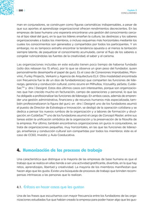 | 280 |                                                                                  Capítulo 3
                                                                                    CONCLUSIONES




man en conjuradores, se construyen como figuras carismáticas indispensables, a pesar de
que sus aportes al aprendizaje organizacional ofrecen rendimientos decrecientes. En las
empresas de base humana uno esperaría encontrarse una gestión del conocimiento cerca-
na al tipo ideal del gurú, en la que los líderes enseñan la cultura, las destrezas y los saberes
organizacionales a todos los miembros, o incluso esquemas más horizontales mediante los
cuales los conocimientos son generados y compartidos por todos los participantes. Y sin
embargo, no es tampoco extraño encontrar la tendencia opuesta o al menos la tentación
siempre latente, de paquetizar el conocimiento acumulado, cerrar el flujo de los saberes o
congelar rutinizándolas las fuentes de la creatividad, el saber y el carisma.

Las organizaciones incluidas en este estudio tienen poco tiempo de haberse fundado
(sólo dos rebasan los 15 años), por lo que se observa un gran peso del fundador, quien
personalmente desempeña el papel de gurú. Es el caso de Conexiones Improbables, Mon-
vínic, Funky Projects, Verkami y Agencia de Arquitectura ELII. Otra modalidad encontrada
con frecuencia fue la de un dúo de fundadores(as) que comparten las funciones de lide-
razgo, gerencia y conducción cultural, como ocurre en Milhulloa, Vizzuality, peSeta, Culde-
SacTM y dnx | Designit. Estos dos últimos casos son interesantes, porque son organizacio-
nes que han crecido mucho en facturación, campo de operaciones y personal, lo que las
ha obligado a profesionalizar las funciones de liderazgo. En ambos casos, además de empren-
der una gestión administrativa, financiera y de recursos humanos más especializada, tam-
bién profesionalizaron la figura del gurú: en dnx | Designit uno de los fundadores asumió
el puesto de Director de Estrategia e Innovación, se desligó de la operación cotidiana y se
dedica a pensar los nuevos rumbos de la organización y a labores de formación y divul-
gación; en CuldeSacTM uno de los fundadores asumió el cargo de Concept Master, entre sus
tareas están la unificación simbólica de la organización y la preservación de la filosofía de
la empresa. Por último, también encontramos organizaciones sin gurús ni conjuradores, se
trata de organizaciones pequeñas, muy horizontales, en las que las funciones de lideraz-
go, enseñanza y conducción cultural son compartidas por todos los miembros: éste es el
caso de CC60, Investic y Aula Coeducativa.




4. Humanización de los procesos de trabajo
Una característica que distingue a la mayoría de las empresas de base humana es que el
trabajo que se realiza en ellas tiende a ser una actividad gratificante, divertida, en la que hay
retos, aprendizajes, libertad y creatividad. La mayoría de los miembros manifiestan que
hacen algo que les gusta. Existe una búsqueda de procesos de trabajo que brinden recom-
pensas intrínsecas a las personas que lo realizan.



4.1. Énfasis en hacer cosas que les gustan

Una de las frases que escuchamos con mayor frecuencia entre los fundadores de las orga-
nizaciones estudiadas fue que habían creado la empresa para poder hacer algo que les gus-
 