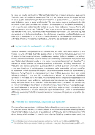 Sectores de la nueva economía 20+20                                                                       | 281 |
EMPRESAS DE HUMANIDADES




ta y que les resulta significativo: “Stories that matter” es el tipo de proyectos que asume
Vizzuality; uno de los objetivos para crear The Hub fue “retarse unos a otros para trabajar
en cosas que les apasionaran”; en Monvínic “Hacemos lo que queremos […] La clave en cual-
quier trabajo es hacer lo que a uno le gusta”, “Se nota que os gusta lo que hacéis”, les dijo
un cliente. Aula Coeducativa se creó porque “…era algo práctico, nos permitía trabajar […]
y en el que los dos podíamos estar juntos, o sea, no había trabajo de ninguna forma, y lo
que nos gusta es educar”; en CuldeSacTM hay “una manera de trabajar que te magnetiza”,
“se disfruta el día a día”, “estimula poder hacer cosas especiales”. Esto son sólo algunos
ejemplos de uno de los grandes logros de este tipo de empresas: en ellas el trabajo no se
hace sólo por obligación, no es sólo un medio de vida, se ha convertido también en una
actividad atractiva, interesante, significativa, una forma de realización personal.



4.2. Importancia de la diversión en el trabajo

Además de ser un trabajo significativo e interesante, en varios casos se ha logrado que el
trabajo sea una actividad divertida, que se sale de la monotonía, disfrutable, que hace reir.
Obviamente hay tareas rutinarias y pesadas, pero muchas de las actividades que realizan
tienen una dimensión lúdica. Sobre el trabajo de camareros y sumilleres en Monvínic se dice
que “Es tan divertido recomendar el vino como recomendar la comida”; en CuldeSacTM el
trabajo de diseño se hace de una manera lúdica y artesanal: “Aquí hay mucha risa”; en
Vizzuality sólo aceptan proyectos que les gusten de verdad, que sean un desafío técnico
y que sean divertidos, el trabajo es como un juego y nadie quiere dejar de jugar; en peSe-
ta insisten en “hacer las cosas con alegría” y sus diseños tienen mucho de experimental y
lúdico; en Funky Projects la empresa promueve que “estés a gusto, que estés bien y seas
feliz en el trabajo […] si tú eres feliz, tus clientes son felices”. No se trata sólo de la bús-
queda de la felicidad por la felicidad, mucho menos de que impere la irresponsabilidad.
Por el contrario, en estos ambientes lúdicos se alcanzan niveles muy altos de productivi-
dad y responsabilidad. Se equivocaba Daniel Bell, quien creía que la ética del trabajo duro
se vería erosionada por el avance de la cultura hedonista.51 Las empresas investigadas sugie-
ren que impregnar el trabajo de connotaciones lúdicas y placenteras incrementa la pro-
ductividad y fortalece la ética de trabajo, en lugar de debilitarlas. Quizás le darían la razón
al filósofo anarquista Michel Onfray, quien propone impregnar el trabajo con un espíritu dio-
nisíaco.52



4.3. Prioridad del aprendizaje, empresas que aprenden

Muchas de las organizaciones incluidas en la investigación son empresas que aprenden, tan-
to en el proceso de trabajo cotidiano como en actividades diseñadas ex profeso para pro-
mover el aprendizaje individual y organizacional. En Vizzuality los miembros dedican 40%
de su tiempo a la investigación. Las cinco arquitectas CC60 se organizan para que todas


51
     Daniel Bell, Las contradicciones culturales del capitalismo, Madrid: Alianza Editorial, 2006 [1976].
52
     Michel Onfray, Política del rebelde. Tratado de resistencia e insumisión, Barcelona: Anagrama, 2011, p. 121.
 