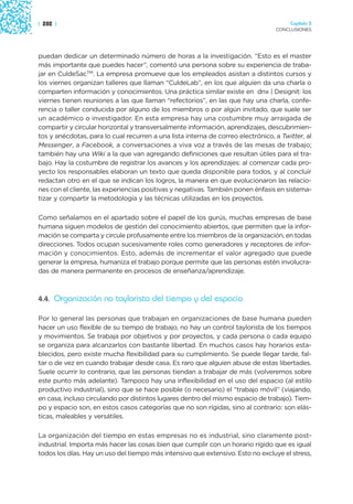| 282 |                                                                                Capítulo 3
                                                                                  CONCLUSIONES




puedan dedicar un determinado número de horas a la investigación. “Esto es el master
más importante que puedes hacer”, comentó una persona sobre su experiencia de traba-
jar en CuldeSacTM. La empresa promueve que los empleados asistan a distintos cursos y
los viernes organizan talleres que llaman “CuldeLab”, en los que alguien da una charla o
comparten información y conocimientos. Una práctica similar existe en dnx | Designit: los
viernes tienen reuniones a las que llaman “refectorios”, en las que hay una charla, confe-
rencia o taller conducida por alguno de los miembros o por algún invitado, que suele ser
un académico o investigador. En esta empresa hay una costumbre muy arraigada de
compartir y circular horizontal y transversalmente información, aprendizajes, descubrimien-
tos y anécdotas, para lo cual recurren a una lista interna de correo electrónico, a Twitter, al
Messenger, a Facebook, a conversaciones a viva voz a través de las mesas de trabajo;
también hay una Wiki a la que van agregando definiciones que resultan útiles para el tra-
bajo. Hay la costumbre de registrar los avances y los aprendizajes: al comenzar cada pro-
yecto los responsables elaboran un texto que queda disponible para todos, y al concluir
redactan otro en el que se indican los logros, la manera en que evolucionaron las relacio-
nes con el cliente, las experiencias positivas y negativas. También ponen énfasis en sistema-
tizar y compartir la metodología y las técnicas utilizadas en los proyectos.

Como señalamos en el apartado sobre el papel de los gurús, muchas empresas de base
humana siguen modelos de gestión del conocimiento abiertos, que permiten que la infor-
mación se comparta y circule profusamente entre los miembros de la organización, en todas
direcciones. Todos ocupan sucesivamente roles como generadores y receptores de infor-
mación y conocimientos. Esto, además de incrementar el valor agregado que puede
generar la empresa, humaniza el trabajo porque permite que las personas estén involucra-
das de manera permanente en procesos de enseñanza/aprendizaje.



4.4. Organización no taylorista del tiempo y del espacio

Por lo general las personas que trabajan en organizaciones de base humana pueden
hacer un uso flexible de su tiempo de trabajo, no hay un control taylorista de los tiempos
y movimientos. Se trabaja por objetivos y por proyectos, y cada persona o cada equipo
se organiza para alcanzarlos con bastante libertad. En muchos casos hay horarios esta-
blecidos, pero existe mucha flexibilidad para su cumplimiento. Se puede llegar tarde, fal-
tar o de vez en cuando trabajar desde casa. Es raro que alguien abuse de estas libertades.
Suele ocurrir lo contrario, que las personas tiendan a trabajar de más (volveremos sobre
este punto más adelante). Tampoco hay una inflexibilidad en el uso del espacio (al estilo
productivo industrial), sino que se hace posible (o necesario) el “trabajo móvil” (viajando,
en casa, incluso circulando por distintos lugares dentro del mismo espacio de trabajo). Tiem-
po y espacio son, en estos casos categorías que no son rígidas, sino al contrario: son elás-
ticas, maleables y versátiles.

La organización del tiempo en estas empresas no es industrial, sino claramente post-
industrial. Importa más hacer las cosas bien que cumplir con un horario rígido que es igual
todos los días. Hay un uso del tiempo más intensivo que extensivo. Esto no excluye el stress,
 