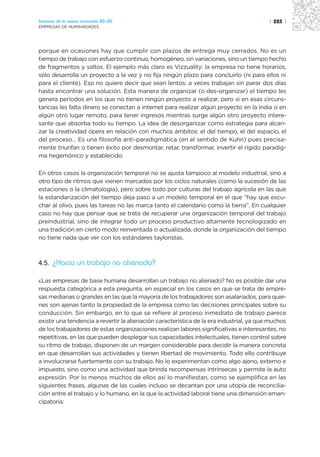 Sectores de la nueva economía 20+20                                                       | 283 |
EMPRESAS DE HUMANIDADES




porque en ocasiones hay que cumplir con plazos de entrega muy cerrados. No es un
tiempo de trabajo con esfuerzo continuo, homogéneo, sin variaciones, sino un tiempo hecho
de fragmentos y saltos. El ejemplo más claro es Vizzuality: la empresa no tiene horarios,
sólo desarrolla un proyecto a la vez y no fija ningún plazo para concluirlo (ni para ellos ni
para el cliente). Eso no quiere decir que sean lentos: a veces trabajan sin parar dos días
hasta encontrar una solución. Esta manera de organizar (o des-organizar) el tiempo les
genera períodos en los que no tienen ningún proyecto a realizar, pero si en esas circuns-
tancias les falta dinero se conectan a internet para realizar algún proyecto en la India o en
algún otro lugar remoto, para tener ingresos mientras surge algún otro proyecto intere-
sante que absorba todo su tiempo. La idea de desorganizar como estrategia para alcan-
zar la creatividad ópera en relación con muchos ámbitos: el del tiempo, el del espacio, el
del proceso… Es una filosofía anti-paradigmática (en el sentido de Kuhn) pues precisa-
mente triunfan o tienen éxito por desmontar, retar, transformar, invertir el rígido paradig-
ma hegemónico y establecido.

En otros casos la organización temporal no se ajusta tampoco al modelo industrial, sino a
otro tipo de ritmos que vienen marcados por los ciclos naturales (como la sucesión de las
estaciones o la climatología), pero sobre todo por culturas del trabajo agrícola en las que
la estandarización del tiempo deja paso a un modelo temporal en el que “hay que escu-
char al olivo, pues las tareas no las marca tanto el calendario como la tierra”. En cualquier
caso no hay que pensar que se trata de recuperar una organización temporal del trabajo
preindustrial, sino de integrar todo un proceso productivo altamente tecnologizado en
una tradición en cierto modo reinventada o actualizada, donde la organización del tiempo
no tiene nada que ver con los estándares tayloristas.



4.5. ¿Hacia un trabajo no alienado?

¿Las empresas de base humana desarrollan un trabajo no alienado? No es posible dar una
respuesta categórica a esta pregunta, en especial en los casos en que se trata de empre-
sas medianas o grandes en las que la mayoría de los trabajadores son asalariados, para quie-
nes son ajenas tanto la propiedad de la empresa como las decisiones principales sobre su
conducción. Sin embargo, en lo que se refiere al proceso inmediato de trabajo parece
existir una tendencia a revertir la alienación característica de la era industrial, ya que muchos
de los trabajadores de estas organizaciones realizan labores significativas e interesantes, no
repetitivas, en las que pueden desplegar sus capacidades intelectuales, tienen control sobre
su ritmo de trabajo, disponen de un margen considerable para decidir la manera concreta
en que desarrollan sus actividades y tienen libertad de movimiento. Todo ello contribuye
a involucrarse fuertemente con su trabajo. No lo experimentan como algo ajeno, externo e
impuesto, sino como una actividad que brinda recompensas intrínsecas y permite la auto
expresión. Por lo menos muchos de ellos así lo manifiestan, como se ejemplifica en las
siguientes frases, algunas de las cuales incluso se decantan por una utopía de reconcilia-
ción entre el trabajo y lo humano, en la que la actividad laboral tiene una dimensión eman-
cipatoria:
 