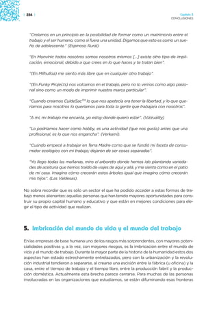 | 284 |                                                                                 Capítulo 3
                                                                                   CONCLUSIONES




   “Creíamos en un principio en la posibilidad de formar como un matrimonio entre el
   trabajo y el ser humano, como si fuera una unidad. Digamos que esto es como un sue-
   ño de adolescente.” (Espinoso Rural)

   “En Monvínic todos nosotros somos nosotros mismos […] existe otro tipo de impli-
   cación, emocional, debido a que crees en lo que haces y te tratan bien”.

   “(En Milhulloa) me siento más libre que en cualquier otro trabajo”.

   “(En Funky Projects) nos volcamos en el trabajo, pero no lo vemos como algo pasio-
   nal sino como un modo de imprimir nuestra marca particular”.

   “Cuando creamos CuldeSacTM lo que nos apetecía era tener la libertad, y lo que que-
   ríamos para nosotros lo queríamos para toda la gente que trabajara con nosotros”.

   “A mí, mi trabajo me encanta, yo estoy donde quiero estar”. (Vizzuality)

   “Lo podríamos hacer como hobby, es una actividad (que nos gusta) antes que una
   profesional, es lo que nos engancha”. (Verkami).

   “Cuando empecé a trabajar en Terra Madre como que se fundió mi faceta de consu-
   midor ecológico con mi trabajo; dejaron de ser cosas separadas”.

   “Yo llego todas las mañanas, miro el arboreto donde hemos ido plantando varieda-
   des de aceituna que hemos traído de viajes de aquí y allá, y me siento como en el patio
   de mi casa. Imagino cómo crecerán estos árboles igual que imagino cómo crecerán
   mis hijos”. (Las Valdesas).

No sobra recordar que es sólo un sector el que ha podido acceder a estas formas de tra-
bajo menos alienantes: aquellas personas que han tenido mayores oportunidades para cons-
truir su propio capital humano y educativo y que están en mejores condiciones para ele-
gir el tipo de actividad que realizan.




5. Imbricación del mundo de vida y el mundo del trabajo
En las empresas de base humana uno de los rasgos más sorprendentes, con mayores poten-
cialidades positivas y, a la vez, con mayores riesgos, es la imbricación entre el mundo de
vida y el mundo de trabajo. Durante la mayor parte de la historia de la humanidad estos dos
aspectos han estado estrechamente entrelazados, pero con la urbanización y la revolu-
ción industrial tendieron a separarse, al crearse una escisión entre la fábrica (u oficina) y la
casa, entre el tiempo de trabajo y el tiempo libre, entre la producción fabril y la produc-
ción doméstica. Actualmente esta brecha parece cerrarse. Para muchas de las personas
involucradas en las organizaciones que estudiamos, se están difuminando esas fronteras
 