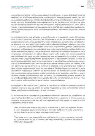 Sectores de la nueva economía 20+20                                                    | 285 |
EMPRESAS DE HUMANIDADES




entre el tiempo laboral y el tiempo no laboral, entre la casa y el lugar de trabajo, entre los
hobbies y las actividades que se hacen por obligación, entre las pasiones vitales y las res-
ponsabilidades cotidianas, entre la identidad profesional y otros factores de identificación
de las personas. Parece haber una cierta re-imbricación de vida social, doméstica y labo-
ral, que revierte la separación de esta última como esfera autónoma de las otras. ¿Es el
trabajo el que está colonizando los espacios de la vida? ¿O son más bien los mundos vita-
les de las personas los que están impregnando la manera de concebir, organizar y realizar
el trabajo?

La imbricación entre vida y trabajo se advierte desde la organización misma de los espa-
cios. El centro espacial y simbólico de The Hub es la cocina. Se diseñó así a propósito,
para provocar la convivencia, para sentirse como en casa, para compartir. Una vez a la sema-
na elaboran una sexy salad, mezclando los ingredientes que lleva cada uno. En Culde-
SacTM la pequeña cocina desempeña también un papel central, porque todos los días
desayunan y almuerzan juntos, además de que en los momentos intermedios de la jorna-
da se preparan bocadillos y café. Esta práctica, muy natural cuando los integrantes de la
empresa se contaban con los dedos de una mano, se ha vuelto más complicada ahora
que trabajan en ella varias decenas de personas, pero se ha puesto mucho esfuerzo en con-
servarla, como una parte importante de la cultura de la organización. Para ello se rotan las
personas encargadas de hacer la compra, preparar la comida y levantar la mesa. La comen-
salidad es fundamental tanto para integrar al equipo de trabajo como a los clientes, quie-
nes con frecuencia son invitados a comer en la empresa como una manera de romper el
hielo e iniciar una relación de negocios más relajada. También tienen una habitación, en la
que ofrecen hospedaje a visitantes de distintas partes del mundo que quieren compartir
sus experiencias creativas durante una temporada. Lo único que piden a cambio es que el
visitante prepare un día la comida para los demás. La comensalidad aparece, entonces en
su sentido antropológico más intenso y profundo como commensalium, es decir un ritual
de comunión en torno al hecho social total de compartir la mesa.

En la Agencia de Arquitectura ELII el actual despacho es, de facto, un espacio parado-
méstico, anexo a la casa de uno de los socios: hay pasillos y vasos comunicantes entre el
hogar y la oficina, entre el trabajo y la vida cotidiana.

La imbricación de la vida personal y la vida laboral también tiene que ver con el hecho de
que muchos de estos nuevos emprendedores llevaron su pasión a la empresa, que se
convierte en un proyecto de vida, en una meta personal, más que en un negocio. Así lo
expresaron varios de ellos:

   “Para nosotros esto no es un negocio, es nuestra vida, la vivimos y tratamos de que
   la vivan (todos) de igual manera. Hay que entender CuldeSacTM como una manera
   de vivir. Quien lo entienda como un trabajo está muerto.”

   “Yo si estoy en mi casa es probable que esté haciendo lo mismo que estoy haciendo
   aquí, porque es mi hobby, lo primero que hago cuando llego a casa es encender el
   ordenador”. (Vizzuality)
 