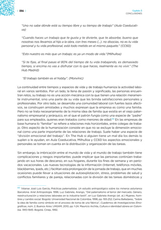 | 286 |                                                                                               Capítulo 3
                                                                                                CONCLUSIONES




   “Uno no sabe dónde está su tiempo libre y su tiempo de trabajo” (Aula Coeducati-
   va)

   “Cuando haces un trabajo que te gusta y te divierte, que te absorbe, bueno que
   nosotras nos llevamos al hijo a la obra, con tres meses (...). no disocias, no es tu vida
   personal y tu vida profesional, está todo metido en el mismo paquete.” (CC60)

   “Esto nuestro es más que un trabajo; es ya un modo de vida.”(Milhulloa)

   “Si te fijas, al final pasas el 80% del tiempo de tu vida trabajando, es demasiado
   tiempo, si encima no vas a disfrutar con lo que haces, realmente es no vivir.” (The
   Hub Madrid)

    “El trabajo también es el hobby”. (Monvínic)

La continuidad entre tiempos y espacios de vida y de trabajo humaniza la actividad labo-
ral en varios sentidos. Por un lado, la llena de pasión y significado, las personas encuen-
tran retos, su trabajo no es una acción mecánica con la que tienen una relación meramen-
te instrumental, sino una parte de su vida que les brinda satisfacciones personales y
profesionales. Por otro lado, se desarrolla una comunidad laboral con fuertes lazos afecti-
vos, se construyen amistades y muchos expresan que la empresa es como una familia.
Pero no se trata necesariamente de la misma idea de familia que existía en el viejo pater-
nalismo empresarial y jerárquico, en el que el patrón fungía como una especie de “padre”
para sus empleados, quienes eran tratados como menores de edad.53 En las empresas de
base humana lo “familiar” se refiere a relaciones más horizontales, entre colegas de traba-
jo. Otro aspecto de la humanización consiste en que no se excluye la dimensión emocio-
nal como una parte importante de las relaciones de trabajo. Suele haber una especie de
“división emocional del trabajo”. En The Hub si alguien tiene un mal día los demás lo
suplen o le ayudan, en Aula Coeducativa, Milhulloa y CC60 los aspectos emocionales y
personales se toman en cuenta en la distribución y organización de las tareas.

Sin embargo, la imbricación entre el mundo de vida y el mundo de trabajo también tiene
complicaciones y riesgos importantes: puede implicar que las personas continúen traba-
jando en sus horas de descanso, en sus hogares, durante los fines de semana y en perío-
dos vacacionales. Las nuevas tecnologías de la información (Internet, teléfonos móviles,
blackberries, Ipads, etc.) facilitan esta prolongación de la jornada de trabajo, que en muchas
ocasiones puede llevar a situaciones de autoexplotación, stress, problemas de salud y
conflictos familiares y de pareja, relacionadas con la división de las tareas domésticas y


53 Véanse José Luis García, Prácticas paternalistas. Un estudio antropológico sobre los mineros asturianos

Barcelona: Ariel Antropología. 1996; Luz Gabriela, Arango, “Del paternalismo al terror del mercado. Género,
reestructuración y relaciones laborales en la industria textil”, en Luz Gabriela Arango (et. al.) Mujeres, hom-
bres y cambio social. Bogotá: Universidad Nacional de Colombia, 1998, pp. 193-252; Carina Balladares, “Sobre
la idea de familia como símbolo en el proceso de toma de una fábrica”, Cuadernos de Investigaciones Etno-
gráficas, núm. 2, Buenos Aires: UNSAM, 2010, pp. 1-24. Mauricio Archila, Cultura e identidad obrera en Colom-
bia. 1910-1945. Bogotá. Cinep, 1992.
 