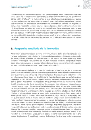 Sectores de la nueva economía 20+20                                                     | 287 |
EMPRESAS DE HUMANIDADES




con la tendencia a llevarse el trabajo a casa. También puede haber una confusión de lími-
tes: a veces no se sabe cuándo comienza y cuándo termina el trabajo, no queda claro
dónde están el “afuera” y el “adentro” de la casa o la oficina. En organizaciones que no
tienen una clara vocación humanista puede ocurrir una colonización empresarial de los mun-
dos de vida de sus empleados, en el sentido de convertir sus familias, sus hogares, su
tiempo libre y su capital social en recursos sujetos al proceso de creación de beneficios eco-
nómicos. Uno de los retos más importantes que enfrentan las empresas de base humana
es ampliar los aspectos positivos de la mayor imbricación entre vida y trabajo (humaniza-
ción del trabajo, construcción de comunidades laborales horizontales, enriquecimiento
del contenido del trabajo), al mismo tiempo que se eliminan o reducen las implicaciones
negativas (exceso de trabajo, stress, autoexplotación, colonización empresarial del mundo
de vida).




6. Perspectiva ampliada de la innovación
Al igual que otras empresas de la nueva economía, muchas de las organizaciones de base
humana incluidas en este estudio han introducido innovaciones relevantes en sus mode-
los de negocio, en la generación de nuevos productos y servicios, en el desarrollo y adap-
tación de tecnologías. Pero, además de ello, han avanzado hacia una perspectiva amplia-
da de la innovación, que no se reduce a lo tecnológico, sino que pone en el centro los aspectos
sociales, culturales y humanos de los procesos de innovación.

Una perspectiva ampliada de la innovación implica, en primer lugar, no ver la innovación
como un fin en sí mismo (innovar por innovar) ni como un mero imperativo del mercado
(hay que innovar para sobrevivir), sino como algo que debe estar sujeto a objetivos socia-
les y humanos. Como dicen en dnx | Designit: “No diseñamos para ser un ‘referente en
tendencias’ o para ‘proyectar una imagen dinámica’. Diseñamos para hacer cosas mejores
para la gente”. Algo similar señala peSeta: “No queremos ofrecer una tendencia o un esti-
lo, sólo enseñar nuestra forma de entender las cosas que nos rodean, que nos gustan, que
queremos tener cerca”. Al des-sacralizar la innovación a veces se descubre que no todas
las innovaciones son positivas. Por ejemplo, Aula Coeducativa ha hecho varias innovacio-
nes para promover el aprendizaje mediante el juego, que incluyen la ludoteca móvil, la ludo-
piscina, el laboratorio de juegos y, sobre todo, innovaciones específicas a partir de la
investigación sobre la práctica de los efectos de cada juego, para el que la juega y para
los que le rodean. Pero, al mismo tiempo, mantiene una posición abiertamente crítica
hacia muchas innovaciones tecnológicas en el mundo de los juguetes y los juegos, que
han tenido repercusiones muy negativas sobre los niños, de modo que la innovación que
vale la pena no es aquella que incorpora la tecnología de punta a los juguetes, sino la que
recupera tradiciones que se traducen en la reconstrucción de dinámicas lúdicas virtuosas.
Algo similar ocurre en Monvínic, en donde utilizan un dispositivo tipo tablet con el cual el
cliente puede acceder a un mundo de información sobre la oferta de vinos, pero a la vez
repudian la comida rápida y recuperan la cocina regional tradicional dentro de su pro-
puesta de slow food. El modelo de negocio de Espinoso Rural se basa en la recuperación
 