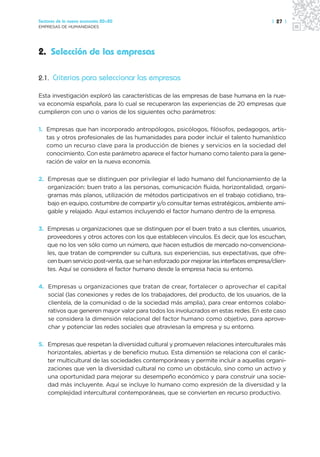 Sectores de la nueva economía 20+20                                                      | 27 |
EMPRESAS DE HUMANIDADES




2. Selección de las empresas

2.1. Criterios para seleccionar las empresas

Esta investigación exploró las características de las empresas de base humana en la nue-
va economía española, para lo cual se recuperaron las experiencias de 20 empresas que
cumplieron con uno o varios de los siguientes ocho parámetros:

1. Empresas que han incorporado antropólogos, psicólogos, filósofos, pedagogos, artis-
   tas y otros profesionales de las humanidades para poder incluir el talento humanístico
   como un recurso clave para la producción de bienes y servicios en la sociedad del
   conocimiento. Con este parámetro aparece el factor humano como talento para la gene-
   ración de valor en la nueva economía.

2. Empresas que se distinguen por privilegiar el lado humano del funcionamiento de la
   organización: buen trato a las personas, comunicación fluida, horizontalidad, organi-
   gramas más planos, utilización de métodos participativos en el trabajo cotidiano, tra-
   bajo en equipo, costumbre de compartir y/o consultar temas estratégicos, ambiente ami-
   gable y relajado. Aquí estamos incluyendo el factor humano dentro de la empresa.

3. Empresas u organizaciones que se distinguen por el buen trato a sus clientes, usuarios,
   proveedores y otros actores con los que establecen vínculos. Es decir, que los escuchan,
   que no los ven sólo como un número, que hacen estudios de mercado no-convenciona-
   les, que tratan de comprender su cultura, sus experiencias, sus expectativas, que ofre-
   cen buen servicio post-venta, que se han esforzado por mejorar las interfaces empresa/clien-
   tes. Aquí se considera el factor humano desde la empresa hacia su entorno.

4. Empresas u organizaciones que tratan de crear, fortalecer o aprovechar el capital
   social (las conexiones y redes de los trabajadores, del producto, de los usuarios, de la
   clientela, de la comunidad o de la sociedad más amplia), para crear entornos colabo-
   rativos que generen mayor valor para todos los involucrados en estas redes. En este caso
   se considera la dimensión relacional del factor humano como objetivo, para aprove-
   char y potenciar las redes sociales que atraviesan la empresa y su entorno.

5. Empresas que respetan la diversidad cultural y promueven relaciones interculturales más
   horizontales, abiertas y de beneficio mutuo. Esta dimensión se relaciona con el carác-
   ter multicultural de las sociedades contemporáneas y permite incluir a aquellas organi-
   zaciones que ven la diversidad cultural no como un obstáculo, sino como un activo y
   una oportunidad para mejorar su desempeño económico y para construir una socie-
   dad más incluyente. Aquí se incluye lo humano como expresión de la diversidad y la
   complejidad intercultural contemporáneas, que se convierten en recurso productivo.
 
