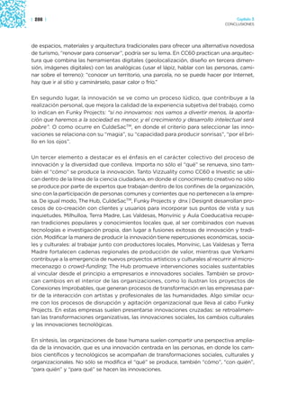 | 288 |                                                                             Capítulo 3
                                                                               CONCLUSIONES




de espacios, materiales y arquitectura tradicionales para ofrecer una alternativa novedosa
de turismo, “renovar para conservar”, podría ser su lema. En CC60 practican una arquitec-
tura que combina las herramientas digitales (geolocalización, diseño en tercera dimen-
sión, imágenes digitales) con las analógicas (usar el lápiz, hablar con las personas, cami-
nar sobre el terreno): “conocer un territorio, una parcela, no se puede hacer por Internet,
hay que ir al sitio y caminárselo, pasar calor o frío.”

En segundo lugar, la innovación se ve como un proceso lúdico, que contribuye a la
realización personal, que mejora la calidad de la experiencia subjetiva del trabajo, como
lo indican en Funky Projects: “si no innovamos: nos vamos a divertir menos, la aporta-
ción que haremos a la sociedad es menor, y el crecimiento y desarrollo intelectual será
pobre”. O como ocurre en CuldeSacTM, en donde el criterio para seleccionar las inno-
vaciones se relaciona con su “magia”, su “capacidad para producir sonrisas”, “por el bri-
llo en los ojos”.

Un tercer elemento a destacar es el énfasis en el carácter colectivo del proceso de
innovación y la diversidad que conlleva. Importa no sólo el “qué” se renueva, sino tam-
bién el “cómo” se produce la innovación. Tanto Vizzuality como CC60 e Investic se ubi-
can dentro de la línea de la ciencia ciudadana, en donde el conocimiento creativo no sólo
se produce por parte de expertos que trabajan dentro de los confines de la organización,
sino con la participación de personas comunes y corrientes que no pertenecen a la empre-
sa. De igual modo, The Hub, CuldeSacTM, Funky Projects y dnx | Designit desarrollan pro-
cesos de co-creación con clientes y usuarios para incorporar sus puntos de vista y sus
inquietudes. Milhulloa, Terra Madre, Las Valdesas, Monvínic y Aula Coeducativa recupe-
ran tradiciones populares y conocimientos locales que, al ser combinados con nuevas
tecnologías e investigación propia, dan lugar a fusiones exitosas de innovación y tradi-
ción. Modificar la manera de producir la innovación tiene repercusiones económicas, socia-
les y culturales: al trabajar junto con productores locales, Monvínic, Las Valdesas y Terra
Madre fortalecen cadenas regionales de producción de valor, mientras que Verkami
contribuye a la emergencia de nuevos proyectos artísticos y culturales al recurrir al micro-
mecenazgo o crowd-funding; The Hub promueve intervenciones sociales sustentables
al vincular desde el principio a empresarios e innovadores sociales. También se provo-
can cambios en el interior de las organizaciones, como lo ilustran los proyectos de
Conexiones Improbables, que generan procesos de transformación en las empresasa par-
tir de la interacción con artistas y profesionales de las humanidades. Algo similar ocu-
rre con los procesos de disrupción y agitación organizacional que lleva al cabo Funky
Projects. En estas empresas suelen presentarse innovaciones cruzadas: se retroalimen-
tan las transformaciones organizativas, las innovaciones sociales, los cambios culturales
y las innovaciones tecnológicas.

En síntesis, las organizaciones de base humana suelen compartir una perspectiva amplia-
da de la innovación, que es una innovación centrada en las personas, en donde los cam-
bios científicos y tecnológicos se acompañan de transformaciones sociales, culturales y
organizacionales. No sólo se modifica el “qué” se produce, también “cómo”, “con quién”,
“para quién” y “para qué” se hacen las innovaciones.
 
