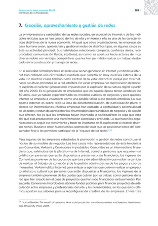Sectores de la nueva economía 20+20                                                                | 289 |
EMPRESAS DE HUMANIDADES




7. Creación, aprovechamiento y gestión de redes
La omnipresencia y centralidad de las redes sociales, en especial de Internet y de las múl-
tiples retículas que se han creado dentro de ella y en torno a ella, es una de las caracterís-
ticas distintivas de la nueva economía. Al igual que otras organizaciones, las empresas de
base humana crean, aprovechan y gestionan redes de distintos tipos, en algunos casos es
ésta su actividad principal. Sus habilidades relacionales (empatía, confianza densa, reci-
procidad, comunicación fluida, etcétera), así como su apertura hacia actores de muy
diversa índole son ventajas competitivas que les han permitido realizar un trabajo desta-
cado en la construcción y manejo de redes.

En la sociedad contemporánea las redes que se han generado en Internet y en torno a Inter-
net han cobrado una centralidad inusitada que penetra en muy diversas esferas de la
vida. En muchos casos forman parte central de la vida: encontrar pareja por Internet,
hacer o cultivar amistades en la red, etcétera. En varias empresas nos mencionaron de mane-
ra explícita el carácter generacional impuesto por la explosión de la cultura digital a partir
del año 2000. Es la generación de empleados que en aquella época tenían alrededor de
30 años, que ya habían experimentado los modelos clásicos de negocios y para quienes
Internet se empieza a vislumbrar como una posible salida a ese modelo ortodoxo. Lo que
aporta Internet es sobre todo la idea de desintermediación, de participación plural y
directa sin intermediarios. Muchas empresas han captado la centralidad y potencialidad
de las redes y tratan de aprovechar las innumerables oportunidades de negocio y de acción
que ofrecen. No es que las empresas hayan inventado la sociedad/red; es algo que está
ahí, que está produciendo una transformación silenciosa y profunda. Lo que hacen las orga-
nizaciones es seguir ese movimiento y tratar de insertarse en él, explotando o creando diver-
sos nichos. Buscan o crean huecos en las cadenas de valor que las posicionan cerca del con-
sumidor final o les permiten participar de la “riqueza de las redes”.54

Para algunas de las empresas estudiadas la promoción y gestión de redes constituye el
núcleo de su modelo de negocio. Los tres casos más representativos de esta tendencia
son Comunitae, Verkami y Conexiones Improbables. Comunitae es un intermediario finan-
ciero que, valiéndose de la plataforma de Internet, conecta personas que requieren un
crédito con personas que están dispuestos a prestar recursos financieros; los ingresos de
Comunitae provienen de las cuotas de apertura y de administración que reciben a cambio
de realizar el trabajo de conexión y de la gestión administrativa de los pagos y cobros
mensuales. Verkami utiliza Internet para enlazar a agentes que quieren realizar un proyec-
to artístico o cultural con personas que estén dispuestas a financiarlos, los ingresos de la
empresa también provienen de las cuotas que cobran por su trabajo como gestores de la
red que han creado (en el caso de proyectos que han sido financiados exitosamente). Por
su parte, Conexiones Improbables obtiene fondos públicos para financiar proyectos de arti-
culación entre empresas y profesionales del arte y las humanidades, en los que estos últi-
mos aportan sus saberes para la reconfiguración creativa de las empresas. En los tres


54 Yochai Benkler, The wealth of networks. How social production transforms markets and freedom, New Haven:

Yale University Press, 2006.
 