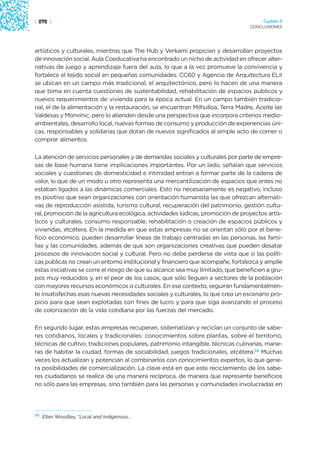 | 292 |                                                                               Capítulo 3
                                                                                 CONCLUSIONES




artísticos y culturales, mientras que The Hub y Verkami propician y desarrollan proyectos
de innovación social. Aula Coeducativa ha encontrado un nicho de actividad en ofrecer alter-
nativas de juego y aprendizaje fuera del aula, lo que a la vez promueve la convivencia y
fortalece el tejido social en pequeñas comunidades. CC60 y Agencia de Arquitectura ELII
se ubican en un campo más tradicional, el arquitectónico, pero lo hacen de una manera
que toma en cuenta cuestiones de sustentabilidad, rehabilitación de espacios públicos y
nuevos requerimientos de vivienda para la época actual. En un campo también tradicio-
nal, el de la alimentación y la restauración, se encuentran Milhulloa, Terra Madre, Aceite las
Valdesas y Monvínic, pero lo atienden desde una perspectiva que incorpora criterios medio-
ambientales, desarrollo local, nuevas formas de consumo y producción de experiencias úni-
cas, responsables y solidarias que dotan de nuevos significados al simple acto de comer o
comprar alimentos.

La atención de servicios personales y de demandas sociales y culturales por parte de empre-
sas de base humana tiene implicaciones importantes. Por un lado, señalan que servicios
sociales y cuestiones de domesticidad e intimidad entran a formar parte de la cadena de
valor, lo que de un modo u otro representa una mercantilización de espacios que antes no
estaban ligados a las dinámicas comerciales. Esto no necesariamente es negativo, incluso
es positivo que sean organizaciones con orientación humanista las que ofrezcan alternati-
vas de reproducción asistida, turismo cultural, recuperación del patrimonio, gestión cultu-
ral, promoción de la agricultura ecológica, actividades lúdicas, promoción de proyectos artís-
ticos y culturales, consumo responsable, rehabilitación o creación de espacios públicos y
viviendas, etcétera. En la medida en que estas empresas no se orientan sólo por el bene-
ficio económico, pueden desarrollar líneas de trabajo centradas en las personas, las fami-
lias y las comunidades, además de que son organizaciones creativas que pueden desatar
procesos de innovación social y cultural. Pero no debe perderse de vista que si las políti-
cas públicas no crean un entorno institucional y financiero que acompañe, fortalezca y amplíe
estas iniciativas se corre el riesgo de que su alcance sea muy limitado, que beneficien a gru-
pos muy reducidos y, en el peor de los casos, que sólo lleguen a sectores de la población
con mayores recursos económicos o culturales. En ese contexto, seguirán fundamentalmen-
te insatisfechas esas nuevas necesidades sociales y culturales, lo que crea un escenario pro-
picio para que sean explotadas con fines de lucro y para que siga avanzando el proceso
de colonización de la vida cotidiana por las fuerzas del mercado.

En segundo lugar, estas empresas recuperan, sistematizan y reciclan un conjunto de sabe-
res cotidianos, locales y tradicionales: conocimientos sobre plantas, sobre el territorio,
técnicas de cultivo, tradiciones populares, patrimonio intangible, técnicas culinarias, mane-
ras de habitar la ciudad, formas de sociabilidad, juegos tradicionales, etcétera.56 Muchas
veces los actualizan y potencian al combinarlos con conocimientos expertos, lo que gene-
ra posibilidades de comercialización. La clave está en que este reciclamiento de los sabe-
res ciudadanos se realice de una manera recíproca, de manera que represente beneficios
no sólo para las empresas, sino también para las personas y comunidades involucradas en




56
     Ellen Woodley, “Local and Indigenous…
 