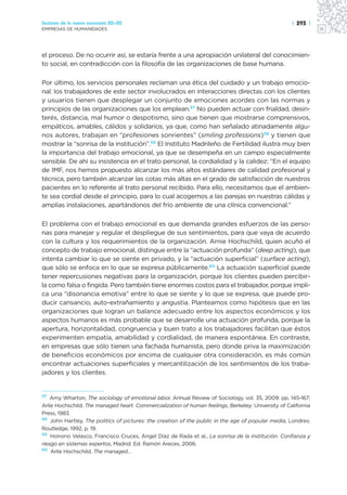 Sectores de la nueva economía 20+20                                                                 | 293 |
EMPRESAS DE HUMANIDADES




el proceso. De no ocurrir así, se estaría frente a una apropiación unilateral del conocimien-
to social, en contradicción con la filosofía de las organizaciones de base humana.

Por último, los servicios personales reclaman una ética del cuidado y un trabajo emocio-
nal: los trabajadores de este sector involucrados en interacciones directas con los clientes
y usuarios tienen que desplegar un conjunto de emociones acordes con las normas y
principios de las organizaciones que los emplean.57 No pueden actuar con frialdad, desin-
terés, distancia, mal humor o despotismo, sino que tienen que mostrarse comprensivos,
empáticos, amables, cálidos y solidarios, ya que, como han señalado atinadamente algu-
nos autores, trabajan en “profesiones sonrientes” (smiling professions)58 y tienen que
mostrar la “sonrisa de la institución”.59 El Instituto Madrileño de Fertilidad ilustra muy bien
la importancia del trabajo emocional, ya que se desempeña en un campo especialmente
sensible. De ahí su insistencia en el trato personal, la cordialidad y la calidez: “En el equipo
de IMF, nos hemos propuesto alcanzar los más altos estándares de calidad profesional y
técnica, pero también alcanzar las cotas más altas en el grado de satisfacción de nuestros
pacientes en lo referente al trato personal recibido. Para ello, necesitamos que el ambien-
te sea cordial desde el principio, para lo cual acogemos a las parejas en nuestras cálidas y
amplias instalaciones, apartándonos del frío ambiente de una clínica convencional.”

El problema con el trabajo emocional es que demanda grandes esfuerzos de las perso-
nas para manejar y regular el despliegue de sus sentimientos, para que vaya de acuerdo
con la cultura y los requerimientos de la organización. Arnie Hochschild, quien acuñó el
concepto de trabajo emocional, distingue entre la “actuación profunda” (deep acting), que
intenta cambiar lo que se siente en privado, y la “actuación superficial” (surface acting),
que sólo se enfoca en lo que se expresa públicamente.60 La actuación superficial puede
tener repercusiones negativas para la organización, porque los clientes pueden percibir-
la como falsa o fingida. Pero también tiene enormes costos para el trabajador, porque impli-
ca una “disonancia emotiva” entre lo que se siente y lo que se expresa, que puede pro-
ducir cansancio, auto-extrañamiento y angustia. Planteamos como hipótesis que en las
organizaciones que logran un balance adecuado entre los aspectos económicos y los
aspectos humanos es más probable que se desarrolle una actuación profunda, porque la
apertura, horizontalidad, congruencia y buen trato a los trabajadores facilitan que éstos
experimenten empatía, amabilidad y cordialidad, de manera espontánea. En contraste,
en empresas que sólo tienen una fachada humanista, pero donde priva la maximización
de beneficios económicos por encima de cualquier otra consideración, es más común
encontrar actuaciones superficiales y mercantilización de los sentimientos de los traba-
jadores y los clientes.


57
    Amy Wharton, The sociology of emotional labor, Annual Review of Sociology, vol. 35, 2009: pp. 145-167;
Arlie Hochschild, The managed heart. Commercialization of human feelings, Berkeley: University of California
Press, 1983.
58
    John Hartley, The politics of pictures: the creation of the public in the age of popular media, Londres:
Routledge, 1992, p. 19.
59
    Honorio Velasco, Francisco Cruces, Ángel Díaz de Rada et al., La sonrisa de la institución. Confianza y
riesgo en sistemas expertos, Madrid: Ed. Ramón Areces, 2006.
60
    Arlie Hochschild, The managed…
 