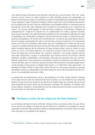 Sectores de la nueva economía 20+20                                                               | 295 |
EMPRESAS DE HUMANIDADES




ción diferenciada orientada hacia distintos sectores de consumidores. Pero las “expe-
riencias únicas” tienen un costo, implican un valor añadido porque son artesanales, no
tienen economías de escala y son difíciles (cuando no imposibles) de estandarizar,. Muchas
veces requieren mayor tiempo de trabajo creativo, parte del cual se dedica precisamen-
te a la producción de esos mismos estándares cuyo establecimiento es necesario para la
percepción social del valor añadido que incorporan los productos y las “experiencias
únicas” con las que están ligados. A menudo estos creativos e innovadores “trabajos de
estandarización” implican la creación de y la colaboración con redes y agentes sociales,
que incluyen también a las administraciones públicas (como sucede por ejemplo con todo
el despliegue de certificados ecológicos, denominaciones de origen e indicaciones geo-
gráficas protegidas en el mundo de la alimentación). La historia que está detrás del pro-
ducto le agrega singularidad. El valor se incrementa, porque el producto o la experiencia
tienen una serie de cualidades adicionales que son resaltadas por medio de discursos,
cuando no creadas directamente por esa acción discursiva. Esta es una paradoja en la que
están inmersas algunas de las empresas de base humana: pese a que no tienen el lucro
como su único o principal objetivo, en ocasiones ocupan nichos de lujo o se dirigen
hacia las franjas de consumidores con mayores ingresos o con mayor capital cultural,
que están dispuestos a pagar el sobreprecio que implica asociar al consumo valores
estéticos, sociales, ambientales y emocionales. Este tipo de consumo crea una “comuni-
dad de experiencia” entre quienes lo comparten, se borran ritualmente las diferencias de
clase entre ellos, pero se crea otro tipo de exclusión hacia quienes no pueden pagar el pre-
cio de entrada o hacia quien no dispone del “gusto” y la “distinción” para apreciarlo.61 La
paradoja también estriba en que estos nichos de lujo con frecuencia requieren procesos
de trabajo creativos y artesanales y permiten preservar cierto tipo de experiencias de con-
sumo y la sociabilidad asociada a ellas.

La producción de experiencias únicas y de productos con alma, magia, historia y belleza
no es algo exclusivo de las empresas de base humana, es una tendencia que atraviesa
toda la nueva economía, desde los productos de Apple hasta los artículos de comercio
justo, pasando por buena parte de las industrias culturales. No obstante, el carácter arte-
sanal, creativo, solidario e iconoclasta de muchas organizaciones de base humana les faci-
lita incursionar en este tipo de mercados.




10. Tensiones y retos de las empresas de base humana
Las empresas de base humana enfrentan diversos retos y tensiones, entre los que desta-
can el exceso de trabajo, el riesgo de que se difumine su filosofía en la medida en que se
expanden, la tensión entre anarquía creativa y profesionalización y la tensión entre sus obje-
tivos humanos y sus objetivos de negocio.




61
     Pierre Bourdieu, La distinción. Criterio y bases sociales del gusto, Taurus, Madrid, 1988.
 