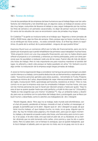 | 296 |                                                                                Capítulo 3
                                                                                  CONCLUSIONES




10.1. Exceso de trabajo

Una de las paradojas de las empresas de base humana es que el trabajo llega a ser tan satis-
factorio, tan interesante y tan divertido que, en algunos casos, se trabaja en exceso: jorna-
das muy largas, costumbre de llevarse el trabajo a casa, seguir trabajando por las noches,
los fines de semana o en períodos vacacionales, no dejar de pensar nunca en el trabajo.
En varios de los estudios de caso se encontraron casos de jornadas muy largas.

En CuldeSacTM la gente se involucra tanto en el trabajo que “llegamos a tener jornadas de
9:00 a 19:00 horas, algo los fines de semana. Claro, porque aquí se hacen muchas horas, y
no se retribuyen las horas extras… no estás contando horas. Si al final hay dinero lo repar-
timos. Es parte de tu actitud, de tu personalidad… ninguno de aquí podría fichar.”

Espinoso Rural tuvo un comienzo difícil por la falta de financiamiento, pero era tal la
pasión por el proyecto que cuando rehabilitaron las primeras casas trabajaban muchas horas:
“Este proyecto inició con una muy pequeña financiación, por eso no había dinero para
ofrecer el proyecto a un contratista, y entonces yo misma participaba, junto con otras per-
sonas que me ayudaban a restaurar cada una de las casas. Fueron días de más de diecio-
cho horas de trabajo. Pero lo más importante era para nosotros mantener el sentido del
lugar, no alterarlo y darle vida porque se había quedado sin alma.” En Verkami ocurrió
algo similar: la instauración de la empresa exigió largas jornadas de trabajo.

A veces la misma organización llega a considerar normal que las personas tengan una dedi-
cación intensa a su trabajo, como podría deducirse de sus llamamientos a aspirantes poten-
ciales: “buscamos personas geniales para estos puestos… reinvéntate en Funky Projects:
experiencia mínima de 5 años, disponibilidad de viajar internacionalmente, excelente nivel
de inglés, involucración 150%, aprendizaje permanente, resistencia al stress”. Pero lo más
común no es que la empresa exija que los empleados trabajen muchas horas, sino que
son las mismas personas las que lo hacen por decisión propia y hasta por gusto: “Aquí tú
eres el que se quiere quedar hasta que esté perfecto y el jefe te dice que no” (Vizzuality);
“Nadie es más exigente que uno mismo” (CuldeSacTM). Hay un ambiente lúdico y diverti-
do, pero eso se combina con la costumbre del trabajo duro y prolongado, que se lleva con
buen humor y desenfado, como lo advirtió una trabajadora de dnx | Designit:

   “Recién llegada, decía: ‘Pero aquí no se trabaja, todo mundo está divirtiéndose, con
   el chat ahí puesto, perdiendo el tiempo, mirando el mail, el twitter, el messenger, el
   google, la pantallita que se te abre’. Alguien que en dnx | Designit se queje, de que
   tiene mucho trabajo, uf, que trabaja mucho, no mola, no es guay. Alguien que te
   dice: ‘Ay, hoy he mirado estas páginas y he mirado esto’, pero que en algún momen-
   to, trabaja, y de repente se queda cuatro, dos horas, una hora extra, pero no te lo cuen-
   ta, ni se queja, ni te dice nada, sino que está en plan de, en su facebook, en su twit-
   ter, diciendo que se está tomando ocho cañas, cinco porros y, que ha ido a cuatro
   bares. Pero tú sabes bien, con el tiempo lo averiguas, que se quedó trabajando, que
   le tocó trabajar el sábado, pero es que eso no mola, eso no es guay, eso no lo vas a
 